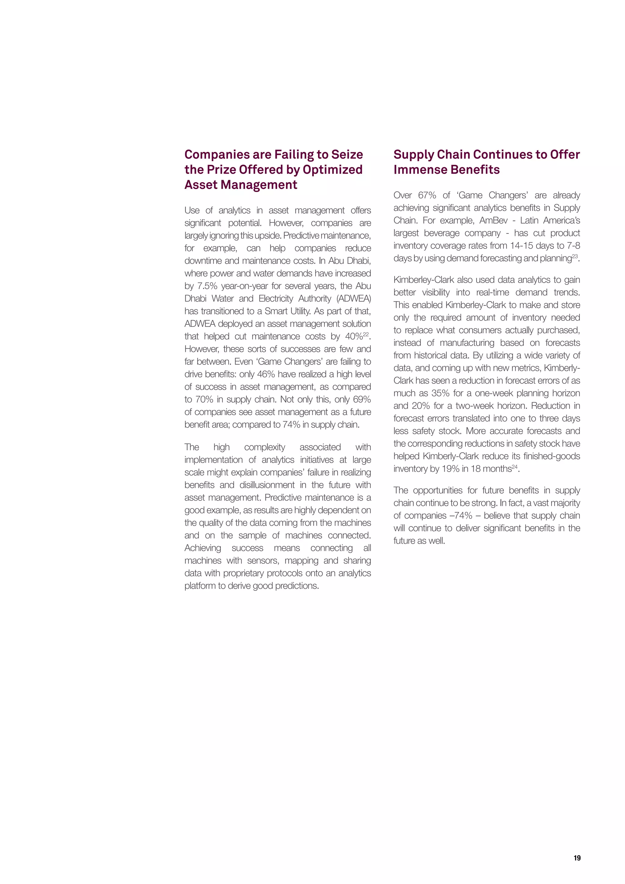 19
Companies are Failing to Seize
the Prize Offered by Optimized
Asset Management
Use of analytics in asset management offers
significant potential. However, companies are
largelyignoringthisupside.Predictivemaintenance,
for example, can help companies reduce
downtime and maintenance costs. In Abu Dhabi,
where power and water demands have increased
by 7.5% year-on-year for several years, the Abu
Dhabi Water and Electricity Authority (ADWEA)
has transitioned to a Smart Utility. As part of that,
ADWEA deployed an asset management solution
that helped cut maintenance costs by 40%22
.
However, these sorts of successes are few and
far between. Even ‘Game Changers’ are failing to
drive benefits: only 46% have realized a high level
of success in asset management, as compared
to 70% in supply chain. Not only this, only 69%
of companies see asset management as a future
benefit area; compared to 74% in supply chain.
The high complexity associated with
implementation of analytics initiatives at large
scale might explain companies’ failure in realizing
benefits and disillusionment in the future with
asset management. Predictive maintenance is a
good example, as results are highly dependent on
the quality of the data coming from the machines
and on the sample of machines connected.
Achieving success means connecting all
machines with sensors, mapping and sharing
data with proprietary protocols onto an analytics
platform to derive good predictions.
Supply Chain Continues to Offer
Immense Benefits
Over 67% of ‘Game Changers’ are already
achieving significant analytics benefits in Supply
Chain. For example, AmBev - Latin America’s
largest beverage company - has cut product
inventory coverage rates from 14-15 days to 7-8
days by using demand forecasting and planning23
.
Kimberley-Clark also used data analytics to gain
better visibility into real-time demand trends.
This enabled Kimberley-Clark to make and store
only the required amount of inventory needed
to replace what consumers actually purchased,
instead of manufacturing based on forecasts
from historical data. By utilizing a wide variety of
data, and coming up with new metrics, Kimberly-
Clark has seen a reduction in forecast errors of as
much as 35% for a one-week planning horizon
and 20% for a two-week horizon. Reduction in
forecast errors translated into one to three days
less safety stock. More accurate forecasts and
the corresponding reductions in safety stock have
helped Kimberly-Clark reduce its finished-goods
inventory by 19% in 18 months24
.
The opportunities for future benefits in supply
chain continue to be strong. In fact, a vast majority
of companies –74% – believe that supply chain
will continue to deliver significant benefits in the
future as well.
 