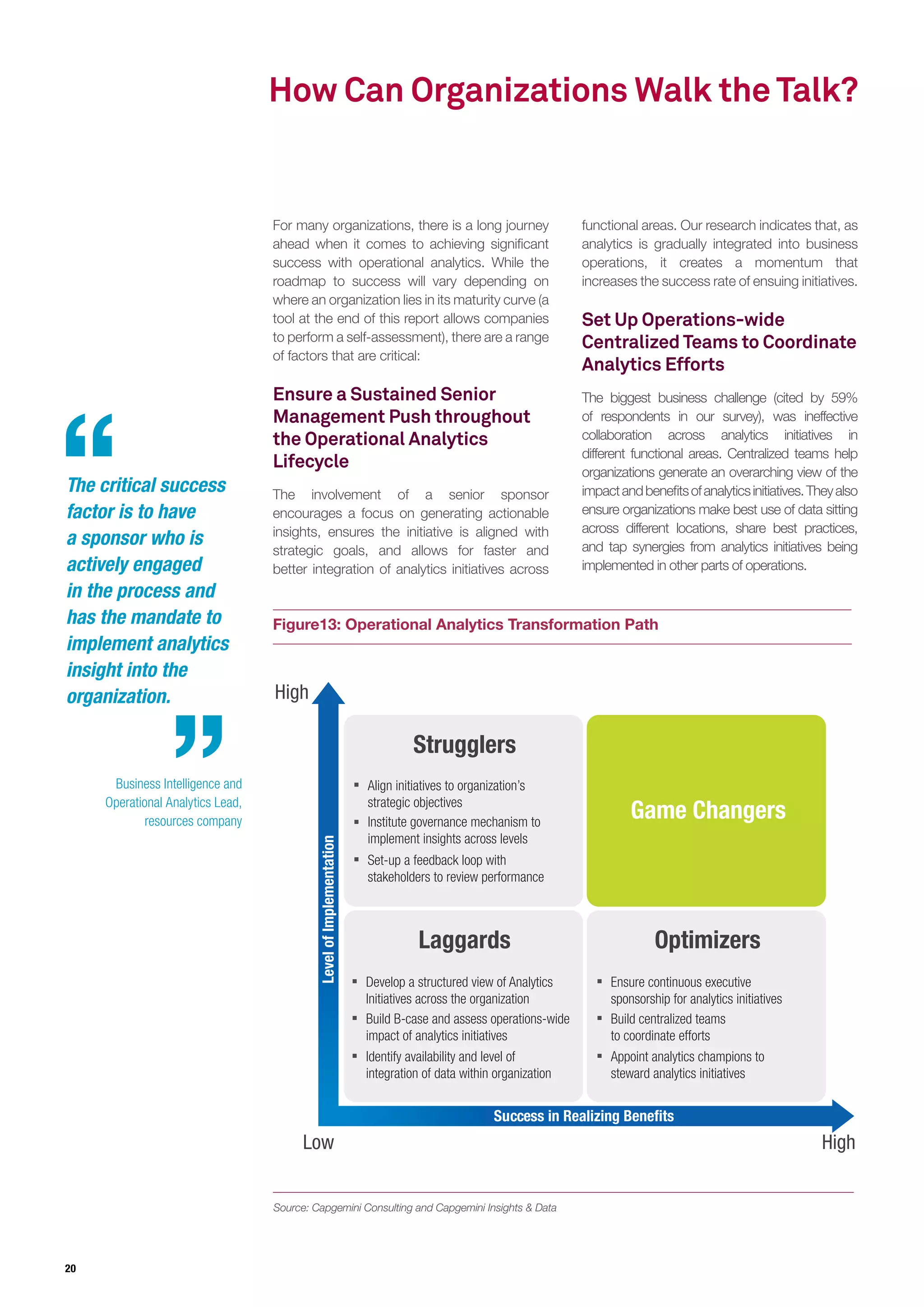 20
How Can Organizations Walk the Talk?
For many organizations, there is a long journey
ahead when it comes to achieving significant
success with operational analytics. While the
roadmap to success will vary depending on
where an organization lies in its maturity curve (a
tool at the end of this report allows companies
to perform a self-assessment), there are a range
of factors that are critical:
Ensure a Sustained Senior
Management Push throughout
the Operational Analytics
Lifecycle
The involvement of a senior sponsor
encourages a focus on generating actionable
insights, ensures the initiative is aligned with
strategic goals, and allows for faster and
better integration of analytics initiatives across
functional areas. Our research indicates that, as
analytics is gradually integrated into business
operations, it creates a momentum that
increases the success rate of ensuing initiatives.
Set Up Operations-wide
Centralized Teams to Coordinate
Analytics Efforts
The biggest business challenge (cited by 59%
of respondents in our survey), was ineffective
collaboration across analytics initiatives in
different functional areas. Centralized teams help
organizations generate an overarching view of the
impactandbenefitsofanalyticsinitiatives.Theyalso
ensure organizations make best use of data sitting
across different locations, share best practices,
and tap synergies from analytics initiatives being
implemented in other parts of operations.
Figure13: Operational Analytics Transformation Path
Source: Capgemini Consulting and Capgemini Insights & Data
Low
High
High
Strugglers
Game Changers
Laggards Optimizers
Align initiatives to organization’s
strategic objectives
Institute governance mechanism to
implement insights across levels
Set-up a feedback loop with
stakeholders to review performance
Develop a structured view of Analytics
Initiatives across the organization
Build B-case and assess operations-wide
impact of analytics initiatives
Identify availability and level of
integration of data within organization
Ensure continuous executive
sponsorship for analytics initiatives
Build centralized teams
to coordinate efforts
Appoint analytics champions to
steward analytics initiatives
Success in Realizing Benefits
LevelofImplementation
The critical success
factor is to have
a sponsor who is
actively engaged
in the process and
has the mandate to
implement analytics
insight into the
organization.
Business Intelligence and
Operational Analytics Lead,
resources company
 