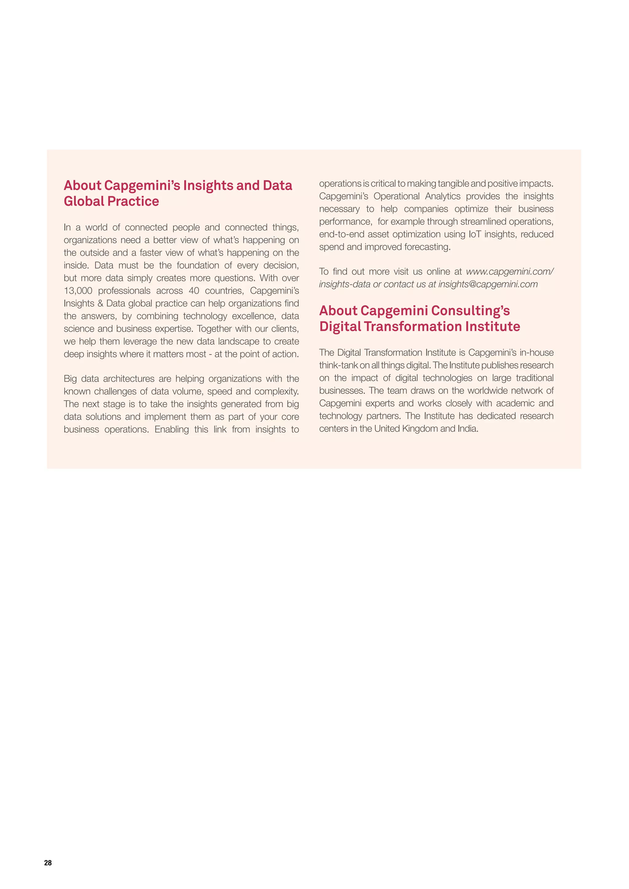 28
About Capgemini’s Insights and Data
Global Practice
In a world of connected people and connected things,
organizations need a better view of what’s happening on
the outside and a faster view of what’s happening on the
inside. Data must be the foundation of every decision,
but more data simply creates more questions. With over
13,000 professionals across 40 countries, Capgemini’s
Insights & Data global practice can help organizations find
the answers, by combining technology excellence, data
science and business expertise. Together with our clients,
we help them leverage the new data landscape to create
deep insights where it matters most - at the point of action.
Big data architectures are helping organizations with the
known challenges of data volume, speed and complexity.
The next stage is to take the insights generated from big
data solutions and implement them as part of your core
business operations. Enabling this link from insights to
operations is critical to making tangible and positive impacts.
Capgemini’s Operational Analytics provides the insights
necessary to help companies optimize their business
performance, for example through streamlined operations,
end-to-end asset optimization using IoT insights, reduced
spend and improved forecasting.
To find out more visit us online at www.capgemini.com/
insights-data or contact us at insights@capgemini.com
About Capgemini Consulting’s
Digital Transformation Institute
The Digital Transformation Institute is Capgemini’s in-house
think-tank on all things digital. The Institute publishes research
on the impact of digital technologies on large traditional
businesses. The team draws on the worldwide network of
Capgemini experts and works closely with academic and
technology partners. The Institute has dedicated research
centers in the United Kingdom and India.
 