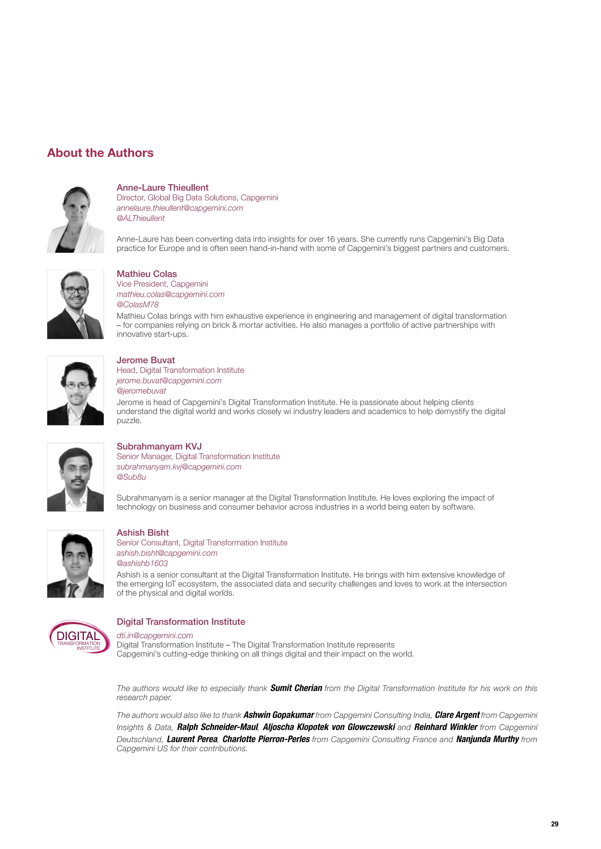 29
About the Authors
Mathieu Colas
Vice President, Capgemini
Mathieu Colas brings with him exhaustive experience in engineering and management of digital transformation
– for companies relying on brick & mortar activities. He also manages a portfolio of active partnerships with
innovative start-ups.
mathieu.colas@capgemini.com
@ColasM78
Anne-Laure Thieullent
Director, Global Big Data Solutions, Capgemini
Anne-Laure has been converting data into insights for over 16 years. She currently runs Capgemini’s Big Data
practice for Europe and is often seen hand-in-hand with some of Capgemini’s biggest partners and customers.
annelaure.thieullent@capgemini.com
@ALThieullent
Jerome Buvat
Head, Digital Transformation Institute
Jerome is head of Capgemini’s Digital Transformation Institute. He is passionate about helping clients
understand the digital world and works closely wi industry leaders and academics to help demystify the digital
puzzle.
jerome.buvat@capgemini.com
@jeromebuvat
The authors would like to especially thank Sumit Cherian from the Digital Transformation Institute for his work on this
research paper.
The authors would also like to thank Ashwin Gopakumar from Capgemini Consulting India, Clare Argent from Capgemini
Insights & Data, Ralph Schneider-Maul, Aljoscha Klopotek von Glowczewski and Reinhard Winkler from Capgemini
Deutschland, Laurent Perea, Charlotte Pierron-Perles from Capgemini Consulting France and Nanjunda Murthy from
Capgemini US for their contributions.
Subrahmanyam KVJ
Senior Manager, Digital Transformation Institute
Subrahmanyam is a senior manager at the Digital Transformation Institute. He loves exploring the impact of
technology on business and consumer behavior across industries in a world being eaten by software.
subrahmanyam.kvj@capgemini.com
@Sub8u
Digital Transformation Institute
Ashish Bisht
Senior Consultant, Digital Transformation Institute
Ashish is a senior consultant at the Digital Transformation Institute. He brings with him extensive knowledge of
the emerging IoT ecosystem, the associated data and security challenges and loves to work at the intersection
of the physical and digital worlds.
ashish.bisht@capgemini.com
@ashishb1603
Digital Transformation Institute – The Digital Transformation Institute represents
Capgemini’s cutting-edge thinking on all things digital and their impact on the world.
dti.in@capgemini.com
DIGITALTRANSFORMATION
INSTITUTE
 