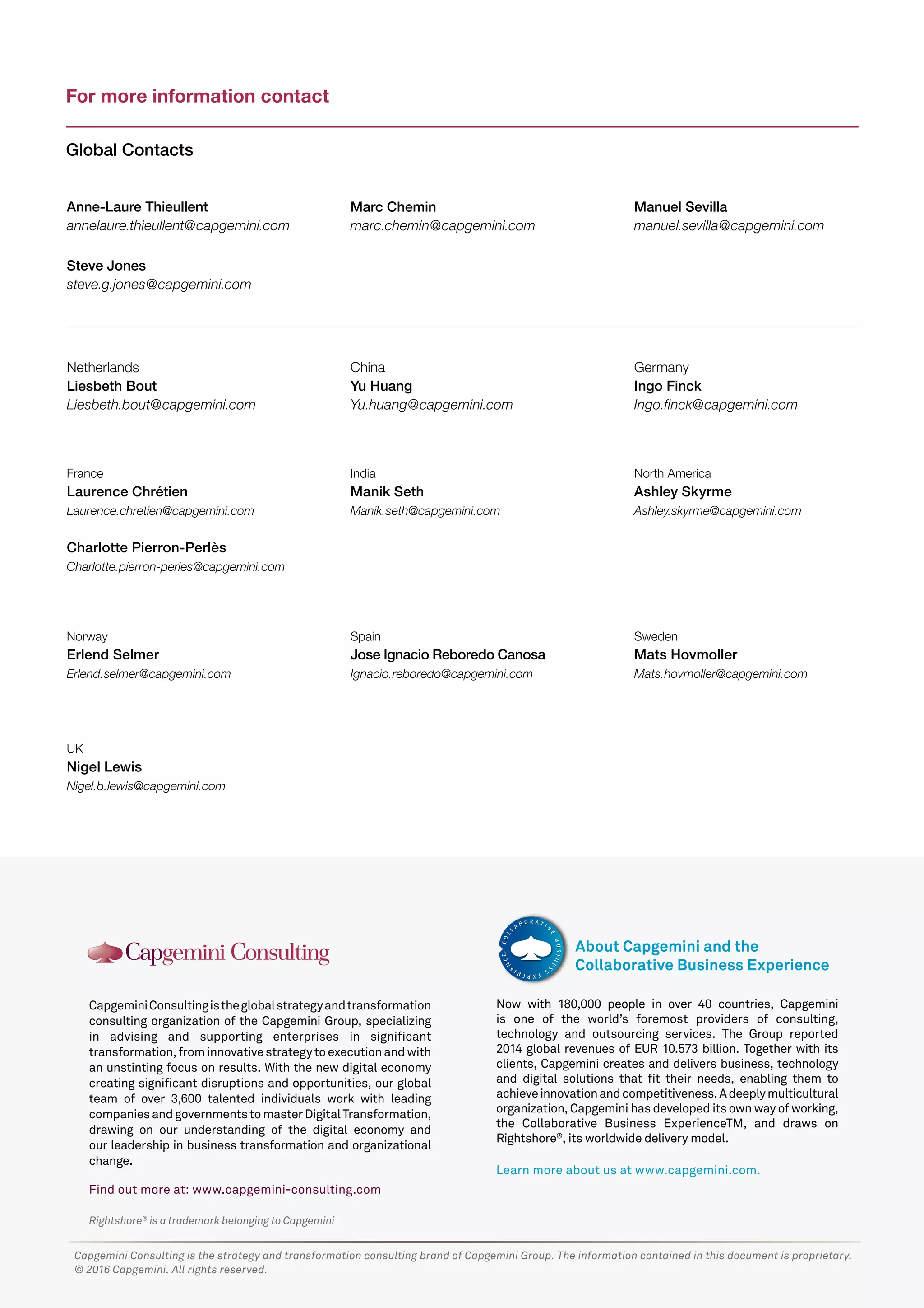 Rightshore®
is a trademark belonging to Capgemini
CapgeminiConsultingistheglobalstrategyandtransformation
consulting organization of the Capgemini Group, specializing
in advising and supporting enterprises in significant
transformation,frominnovativestrategytoexecutionandwith
an unstinting focus on results. With the new digital economy
creating significant disruptions and opportunities, our global
team of over 3,600 talented individuals work with leading
companiesandgovernmentstomasterDigitalTransformation,
drawing on our understanding of the digital economy and
our leadership in business transformation and organizational
change.
Find out more at: www.capgemini-consulting.com
Now with 180,000 people in over 40 countries, Capgemini
is one of the world’s foremost providers of consulting,
technology and outsourcing services. The Group reported
2014 global revenues of EUR 10.573 billion. Together with its
clients, Capgemini creates and delivers business, technology
and digital solutions that fit their needs, enabling them to
achieveinnovationandcompetitiveness.Adeeplymulticultural
organization, Capgemini has developed its own way of working,
the Collaborative Business ExperienceTM, and draws on
Rightshore®
, its worldwide delivery model.
Learn more about us at www.capgemini.com.
About Capgemini and the
Collaborative Business Experience
Capgemini Consulting is the strategy and transformation consulting brand of Capgemini Group. The information contained in this document is proprietary.
© 2016 Capgemini. All rights reserved.
For more information contact
Global Contacts
Netherlands
Liesbeth Bout
Liesbeth.bout@capgemini.com
Anne-Laure Thieullent
annelaure.thieullent@capgemini.com
Steve Jones
steve.g.jones@capgemini.com
China
Yu Huang
Yu.huang@capgemini.com
Marc Chemin
marc.chemin@capgemini.com
Germany
Ingo Finck
Ingo.finck@capgemini.com
Manuel Sevilla
manuel.sevilla@capgemini.com
France
Laurence Chrétien
Laurence.chretien@capgemini.com
Charlotte Pierron-Perlès
Charlotte.pierron-perles@capgemini.com
India
Manik Seth
Manik.seth@capgemini.com
Norway
Erlend Selmer
Erlend.selmer@capgemini.com
UK
Nigel Lewis
Nigel.b.lewis@capgemini.com
North America
Ashley Skyrme
Ashley.skyrme@capgemini.com
Sweden
Mats Hovmoller
Mats.hovmoller@capgemini.com
Spain
Jose Ignacio Reboredo Canosa
Ignacio.reboredo@capgemini.com
 