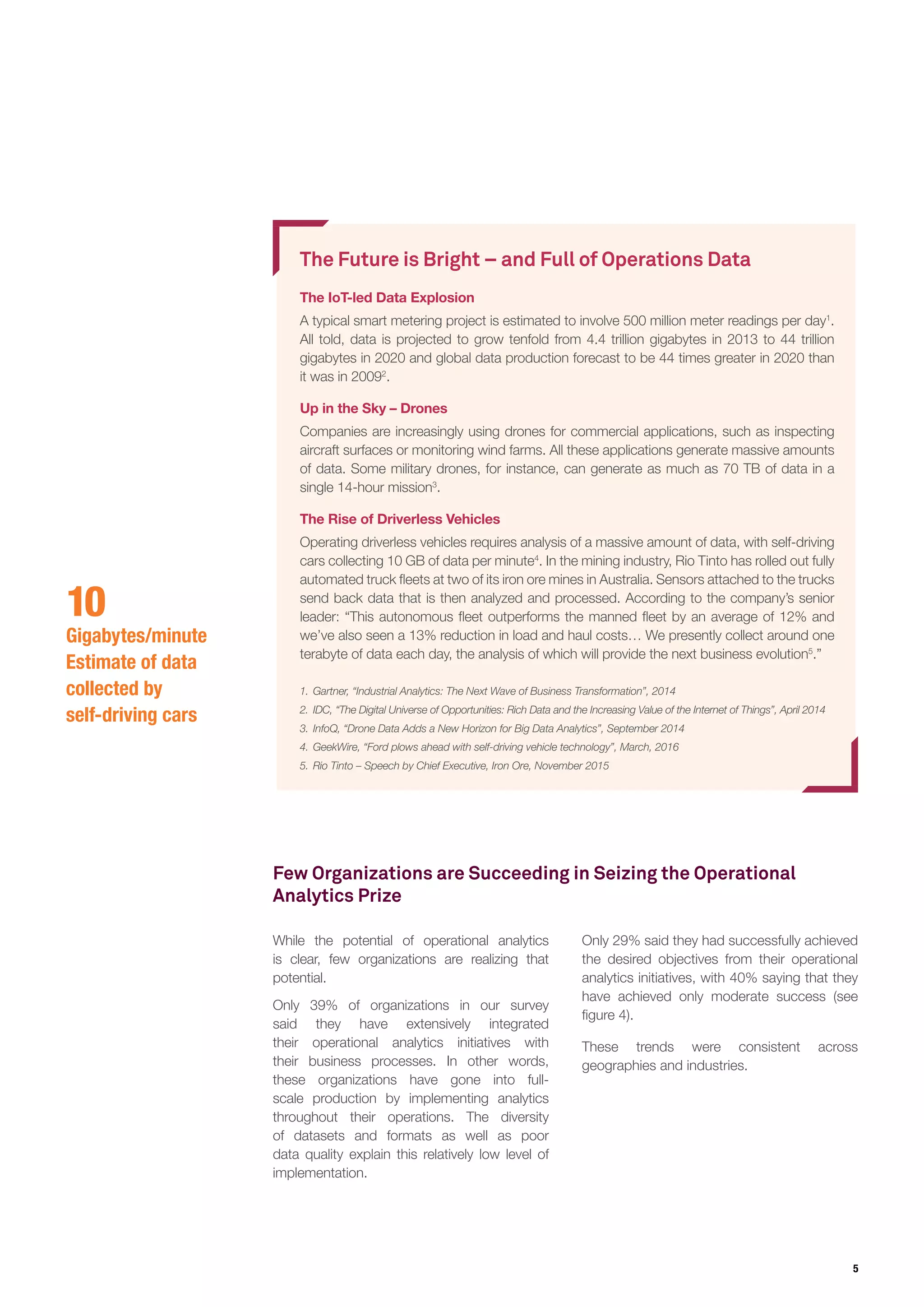 5
The Future is Bright – and Full of Operations Data
The IoT-led Data Explosion
A typical smart metering project is estimated to involve 500 million meter readings per day1
.
All told, data is projected to grow tenfold from 4.4 trillion gigabytes in 2013 to 44 trillion
gigabytes in 2020 and global data production forecast to be 44 times greater in 2020 than
it was in 20092
.
Up in the Sky – Drones
Companies are increasingly using drones for commercial applications, such as inspecting
aircraft surfaces or monitoring wind farms. All these applications generate massive amounts
of data. Some military drones, for instance, can generate as much as 70 TB of data in a
single 14-hour mission3
.
The Rise of Driverless Vehicles
Operating driverless vehicles requires analysis of a massive amount of data, with self-driving
cars collecting 10 GB of data per minute4
. In the mining industry, Rio Tinto has rolled out fully
automated truck fleets at two of its iron ore mines in Australia. Sensors attached to the trucks
send back data that is then analyzed and processed. According to the company’s senior
leader: “This autonomous fleet outperforms the manned fleet by an average of 12% and
we’ve also seen a 13% reduction in load and haul costs… We presently collect around one
terabyte of data each day, the analysis of which will provide the next business evolution5
.”
1.	Gartner, “Industrial Analytics: The Next Wave of Business Transformation”, 2014
2.	IDC, “The Digital Universe of Opportunities: Rich Data and the Increasing Value of the Internet of Things”, April 2014
3.	InfoQ, “Drone Data Adds a New Horizon for Big Data Analytics”, September 2014
4.	GeekWire, “Ford plows ahead with self-driving vehicle technology”, March, 2016
5.	Rio Tinto – Speech by Chief Executive, Iron Ore, November 2015
While the potential of operational analytics
is clear, few organizations are realizing that
potential.
Only 39% of organizations in our survey
said they have extensively integrated
their operational analytics initiatives with
their business processes. In other words,
these organizations have gone into full-
scale production by implementing analytics
throughout their operations. The diversity
of datasets and formats as well as poor
data quality explain this relatively low level of
implementation.
Only 29% said they had successfully achieved
the desired objectives from their operational
analytics initiatives, with 40% saying that they
have achieved only moderate success (see
figure 4).
These trends were consistent across
geographies and industries.
10
Gigabytes/minute
Estimate of data
collected by
self-driving cars
Few Organizations are Succeeding in Seizing the Operational
Analytics Prize
 