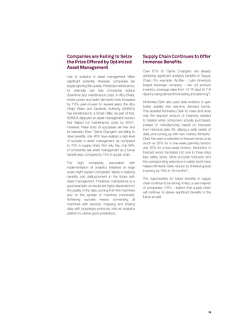 19
Companies are Failing to Seize
the Prize Offered by Optimized
Asset Management
Use of analytics in asset management offers
significant potential. However, companies are
largelyignoringthisupside.Predictivemaintenance,
for example, can help companies reduce
downtime and maintenance costs. In Abu Dhabi,
where power and water demands have increased
by 7.5% year-on-year for several years, the Abu
Dhabi Water and Electricity Authority (ADWEA)
has transitioned to a Smart Utility. As part of that,
ADWEA deployed an asset management solution
that helped cut maintenance costs by 40%22
.
However, these sorts of successes are few and
far between. Even ‘Game Changers’ are failing to
drive benefits: only 46% have realized a high level
of success in asset management, as compared
to 70% in supply chain. Not only this, only 69%
of companies see asset management as a future
benefit area; compared to 74% in supply chain.
The high complexity associated with
implementation of analytics initiatives at large
scale might explain companies’ failure in realizing
benefits and disillusionment in the future with
asset management. Predictive maintenance is a
good example, as results are highly dependent on
the quality of the data coming from the machines
and on the sample of machines connected.
Achieving success means connecting all
machines with sensors, mapping and sharing
data with proprietary protocols onto an analytics
platform to derive good predictions.
Supply Chain Continues to Offer
Immense Benefits
Over 67% of ‘Game Changers’ are already
achieving significant analytics benefits in Supply
Chain. For example, AmBev - Latin America’s
largest beverage company - has cut product
inventory coverage rates from 14-15 days to 7-8
days by using demand forecasting and planning23
.
Kimberley-Clark also used data analytics to gain
better visibility into real-time demand trends.
This enabled Kimberley-Clark to make and store
only the required amount of inventory needed
to replace what consumers actually purchased,
instead of manufacturing based on forecasts
from historical data. By utilizing a wide variety of
data, and coming up with new metrics, Kimberly-
Clark has seen a reduction in forecast errors of as
much as 35% for a one-week planning horizon
and 20% for a two-week horizon. Reduction in
forecast errors translated into one to three days
less safety stock. More accurate forecasts and
the corresponding reductions in safety stock have
helped Kimberly-Clark reduce its finished-goods
inventory by 19% in 18 months24
.
The opportunities for future benefits in supply
chain continue to be strong. In fact, a vast majority
of companies –74% – believe that supply chain
will continue to deliver significant benefits in the
future as well.
 