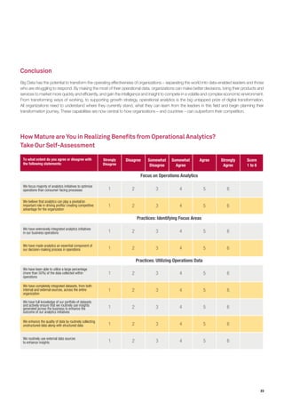 23
Conclusion
Big Data has the potential to transform the operating effectiveness of organizations – separating the world into data-enabled leaders and those
who are struggling to respond. By making the most of their operational data, organizations can make better decisions, bring their products and
services to market more quickly and efficiently, and gain the intelligence and insight to compete in a volatile and complex economic environment.
From transforming ways of working, to supporting growth strategy, operational analytics is the big untapped prize of digital transformation.
All organizations need to understand where they currently stand, what they can learn from the leaders in this field and begin planning their
transformation journey. These capabilities are now central to how organizations – and countries – can outperform their competition.
How Mature are You in Realizing Benefits from Operational Analytics?
Take Our Self-Assessment
To what extent do you agree or disagree with
the following statements:
We focus majority of analytics initiatives to optimize
operations than consumer-facing processes
We believe that analytics can play a pivotal/an
important role in driving proﬁts/ creating competitive
advantage for the organization
We have extensively integrated analytics initiatives
in our business operations
We have made analytics an essential component of
our decision-making process in operations
We have been able to utilize a large percentage
(more than 50%) of the data collected within
operations
We have completely integrated datasets, from both
internal and external sources, across the entire
organization
We have full knowledge of our portfolio of datasets
and actively ensure that we routinely use insights
generated across the business to enhance the
outcome of our analytics initiatives
We enhance the quality of data by routinely collecting
unstructured data along with structured data
We routinely use external data sources
to enhance insights
Before starting any operations analytics initiative,
we secure sponsorship from senior management
We develop a clear business case, taking into account
external factors and the operations/organization-wide
impact of the analytics initiative
We have centralized teams that coordinate
Strongly
Disagree
Disagree Somewhat
Disagree
Somewhat
Agree
Agree Strongly
Agree
Score
1 to 6
1 2 3 4 5 6
1 2 3 4 5 6
1 2 3 4 5 6
1 2 3 4 5 6
1 2 3 4 5 6
1 2 3 4 5 6
1 2 3 4 5 6
1 2 3 4 5 6
1 2 3 4 5 6
1 2 3 4 5 6
1 2 3 4 5 6
1 2 3 4 5 6
Focus on Operations Analytics
Practices: Identifying Focus Areas
Practices: Utilizing Operations Data
Governance Structures
 