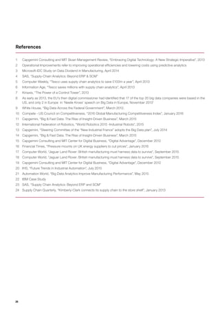 26
1	 Capgemini Consulting and MIT Sloan Management Review, “Embracing Digital Technology: A New Strategic Imperative”, 2013
2	 Operational Improvements refer to improving operational efficiencies and lowering costs using predictive analytics
3	 Microsoft-IDC Study on Data Dividend in Manufacturing, April 2014
4	 SAS, “Supply-Chain Analytics: Beyond ERP & SCM”
5	 Computer Weekly, “Tesco uses supply chain analytics to save £100m a year”, April 2013
6	 Information Age, “Tesco saves millions with supply chain analytics”, April 2013
7	 Kinaxis, “The Power of a Control Tower”, 2013
8	 As early as 2013, the EU’s then digital commissioner had identified that 17 of the top 20 big data companies were based in the
US, and only 2 in Europe in ‘Neelie Kroes’ speech on Big Data in Europe, November 2013’
9	 White House, “Big Data Across the Federal Government”, March 2012.
10	 Compete - US Council on Competitiveness, “2016 Global Manufacturing Competitiveness Index”, January 2016
11	 Capgemini, “Big & Fast Data: The Rise of Insight-Driven Business”, March 2015
12	 International Federation of Robotics, “World Robotics 2015 -Industrial Robots”, 2015
13	 Capgemini, “Steering Committee of the “New Industrial France” adopts the Big Data plan”, July 2014
14	 Capgemini, “Big & Fast Data: The Rise of Insight-Driven Business”, March 2015
15	 Capgemini Consulting and MIT Center for Digital Business, “Digital Advantage”, December 2012
16	 Financial Times, “Pressure mounts on UK energy suppliers to cut prices”, January 2016
17	 Computer World, “Jaguar Land Rover: British manufacturing must harness data to survive”, September 2015
18	 Computer World, “Jaguar Land Rover: British manufacturing must harness data to survive”, September 2015
19	 Capgemini Consulting and MIT Center for Digital Business, “Digital Advantage”, December 2012
20	 IHS, “Future Trends in Industrial Automation”, July 2015
21	 Automation World, “Big Data Analytics Improve Manufacturing Performance”, May 2015
22	 IBM Case Study
23	 SAS, “Supply Chain Analytics: Beyond ERP and SCM”
24	 Supply Chain Quarterly, “Kimberly-Clark connects its supply chain to the store shelf”, January 2013
References
 