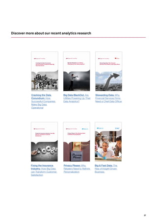27
Discover more about our recent analytics research
Cracking the Data Conundrum:
How Successful Companies Make Big
Data Operational
Big & Fast Data:
The Rise of Insight-Driven Business
Insights at the Point of Action will Redefine Competitiveness
Big Data BlackOut: Are Utilities
Powering Up Their Data Analytics?
Privacy Please: Why Retailers Need
to Rethink Personalization
Stewarding Data: Why Financial
Services Firms Need a Chief Data Officer
Fixing the Insurance Industry: How Big
Data can Transform Customer
Satisfaction
Cracking the Data
Conundrum: How
Successful Companies
Make Big Data
Operational
Big & Fast Data: The
Rise of Insight-Driven
Business
Privacy Please: Why
Retailers Need to Rethink
Personalization
Big Data BlackOut: Are
Utilities Powering Up Their
Data Analytics?
Stewarding Data: Why
Financial Services Firms
Need a Chief Data Officer
Fixing the Insurance
Industry: How Big Data
can Transform Customer
Satisfaction
 