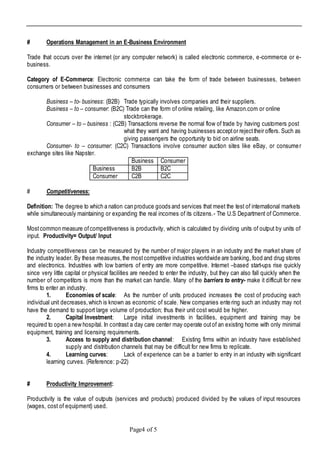 Page4 of 5
# Operations Management in an E-Business Environment
Trade that occurs over the internet (or any computer network) is called electronic commerce, e-commerce or e-
business.
Category of E-Commerce: Electronic commerce can take the form of trade between businesses, between
consumers or between businesses and consumers
Business – to- business: (B2B) Trade typically involves companies and their suppliers.
Business – to – consumer: (B2C) Trade can the form of online retailing, like Amazon.com or online
stockbrokerage.
Consumer – to – business : (C2B) Transactions reverse the normal flow of trade by having customers post
what they want and having businesses acceptor rejecttheir offers. Such as
giving passengers the opportunity to bid on airline seats.
Consumer- to – consumer: (C2C) Transactions involve consumer auction sites like eBay, or consumer
exchange sites like Napster.
Business Consumer
Business B2B B2C
Consumer C2B C2C
# Competitiveness:
Definition: The degree to which a nation can produce goods and services that meet the test of international markets
while simultaneously maintaining or expanding the real incomes of its citizens.- The U.S Department of Commerce.
Mostcommon measure ofcompetitiveness is productivity, which is calculated by dividing units of output by units of
input. Productivity= Output/ Input
Industry competitiveness can be measured by the number of major players in an industry and the market share of
the industry leader. By these measures,the mostcompetitive industries worldwide are banking, food and drug stores
and electronics. Industries with low barriers of entry are more competitive. Internet –based start-ups rise quickly
since very little capital or physical facilities are needed to enter the industry, but they can also fall quickly when the
number of competitors is more than the market can handle. Many of the barriers to entry- make it difficult for new
firms to enter an industry.
1. Economies of scale: As the number of units produced increases the cost of producing each
individual unit decreases,which is known as economic of scale. New companies entering such an industry may not
have the demand to support large volume of production; thus their unit cost would be higher.
2. Capital Investment: Large initial investments in facilities, equipment and training may be
required to open a new hospital. In contrast a day care center may operate outof an existing home with only minimal
equipment, training and licensing requirements.
3. Access to supply and distribution channel: Existing firms within an industry have established
supply and distribution channels that may be difficult for new firms to replicate.
4. Learning curves: Lack of experience can be a barrier to entry in an industry with significant
learning curves. (Reference: p-22)
# Productivity Improvement:
Productivity is the value of outputs (services and products) produced divided by the values of input resources
(wages, cost of equipment) used.
 