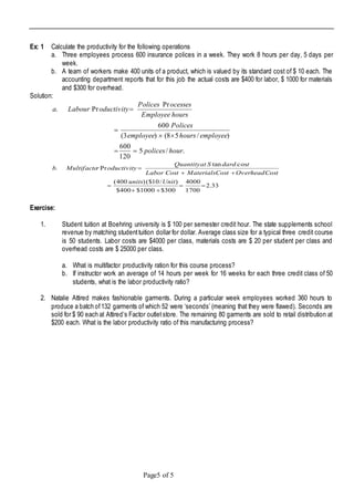 Page5 of 5
Ex: 1 Calculate the productivity for the following operations
a. Three employees process 600 insurance polices in a week. They work 8 hours per day, 5 days per
week.
b. A team of workers make 400 units of a product, which is valued by its standard cost of $ 10 each. The
accounting department reports that for this job the actual costs are $400 for labor, $ 1000 for materials
and $300 for overhead.
Solution:
./5
120
600
)/58()3(
600
Pr
Pr.
hourpolices
employeehoursemployee
Polices
hoursEmployee
ocessesPolices
oductivityLaboura




33.2
1700
4000
300$1000$400$
)/10($)400(
costan
Pr.





Unitunits
CostOverheadCostMaterialsCostLabor
tdardSatQuantity
oductivityrMultifactob
Exercise:
1. Student tuition at Boehring university is $ 100 per semester credit hour. The state supplements school
revenue by matching studenttuition dollar for dollar. Average class size for a typical three credit course
is 50 students. Labor costs are $4000 per class, materials costs are $ 20 per student per class and
overhead costs are $ 25000 per class.
a. What is multifactor productivity ration for this course process?
b. If instructor work an average of 14 hours per week for 16 weeks for each three credit class of 50
students, what is the labor productivity ratio?
2. Natalie Attired makes fashionable garments. During a particular week employees worked 360 hours to
produce a batch of132 garments of which 52 were ‘seconds’ (meaning that they were flawed). Seconds are
sold for $ 90 each at Attired’s Factor outletstore. The remaining 80 garments are sold to retail distribution at
$200 each. What is the labor productivity ratio of this manufacturing process?
 