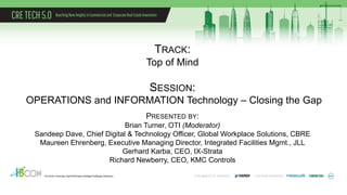 TRACK:
Top of Mind
SESSION:
OPERATIONS and INFORMATION Technology – Closing the Gap
PRESENTED BY:
Brian Turner, OTI (Moderator)
Sandeep Dave, Chief Digital & Technology Officer, Global Workplace Solutions, CBRE
Maureen Ehrenberg, Executive Managing Director, Integrated Facilities Mgmt., JLL
Gerhard Karba, CEO, IX-Strata
Richard Newberry, CEO, KMC Controls
 
