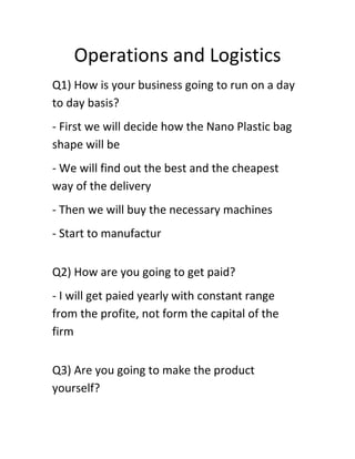 Operations and Logistics
Q1) How is your business going to run on a day
to day basis?
- First we will decide how the Nano Plastic bag
shape will be
- We will find out the best and the cheapest
way of the delivery
- Then we will buy the necessary machines
- Start to manufactur
Q2) How are you going to get paid?
- I will get paied yearly with constant range
from the profite, not form the capital of the
firm
Q3) Are you going to make the product
yourself?

 