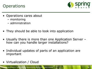 Copyright 2009 SpringSource. Copying, publishing or distributing without express written permission is prohibited. 10
Operations
•  Operations cares about
–  monitoring
–  administration
•  They should be able to look into application
•  Usually there is more than one Application Server –
how can you handle larger installations?
•  Individual updates of parts of an application are
important
•  Virtualization / Cloud
 