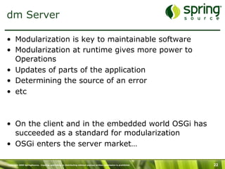 Copyright 2009 SpringSource. Copying, publishing or distributing without express written permission is prohibited. 22
dm Server
•  Modularization is key to maintainable software
•  Modularization at runtime gives more power to
Operations
•  Updates of parts of the application
•  Determining the source of an error
•  etc
•  On the client and in the embedded world OSGi has
succeeded as a standard for modularization
•  OSGi enters the server market…
 