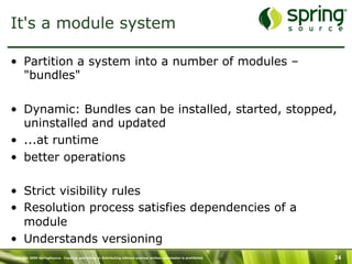 Copyright 2009 SpringSource. Copying, publishing or distributing without express written permission is prohibited. 24
It's a module system
•  Partition a system into a number of modules –
"bundles"
•  Dynamic: Bundles can be installed, started, stopped,
uninstalled and updated
•  ...at runtime
•  better operations
•  Strict visibility rules
•  Resolution process satisfies dependencies of a
module
•  Understands versioning
 