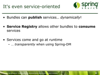 Copyright 2009 SpringSource. Copying, publishing or distributing without express written permission is prohibited. 25
It's even service-oriented
•  Bundles can publish services… dynamically!
•  Service Registry allows other bundles to consume
services
•  Services come and go at runtime
–  … transparently when using Spring-DM
 