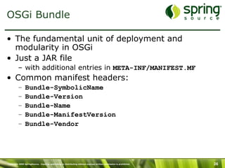 Copyright 2009 SpringSource. Copying, publishing or distributing without express written permission is prohibited. 26
OSGi Bundle
•  The fundamental unit of deployment and
modularity in OSGi
•  Just a JAR file
–  with additional entries in META-INF/MANIFEST.MF
•  Common manifest headers:
–  Bundle-SymbolicName
–  Bundle-Version
–  Bundle-Name
–  Bundle-ManifestVersion
–  Bundle-Vendor
 