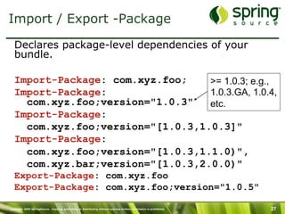 Copyright 2009 SpringSource. Copying, publishing or distributing without express written permission is prohibited. 27
Import / Export -Package
Declares package-level dependencies of your
bundle.
Import-Package: com.xyz.foo;
Import-Package:
com.xyz.foo;version="1.0.3"
Import-Package:
com.xyz.foo;version="[1.0.3,1.0.3]"
Import-Package:
com.xyz.foo;version="[1.0.3,1.1.0)",
com.xyz.bar;version="[1.0.3,2.0.0)"
Export-Package: com.xyz.foo
Export-Package: com.xyz.foo;version="1.0.5"
>= 1.0.3; e.g.,
1.0.3.GA, 1.0.4,
etc.
 