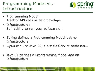 Copyright 2009 SpringSource. Copying, publishing or distributing without express written permission is prohibited. 3
Programming Model vs.
Infrastructure
•  Programming Model:
A set of APIs to use as a developer
•  Infrastructure:
Something to run your software on
•  Spring defines a Programming Model but no
Infrastructure
•  …you can use Java EE, a simple Servlet container…
•  Java EE defines a Programming Model and an
Infrastructure
 