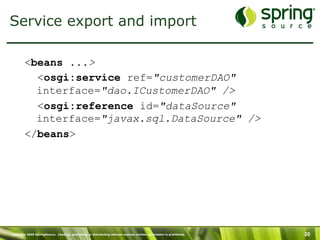Copyright 2009 SpringSource. Copying, publishing or distributing without express written permission is prohibited. 30
Service export and import
<beans ...>
<osgi:service ref="customerDAO"
interface="dao.ICustomerDAO" />
<osgi:reference id="dataSource"
interface="javax.sql.DataSource" />
</beans>
 