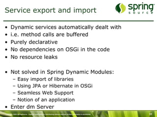 Copyright 2009 SpringSource. Copying, publishing or distributing without express written permission is prohibited. 31
Service export and import
•  Dynamic services automatically dealt with
•  i.e. method calls are buffered
•  Purely declarative
•  No dependencies on OSGi in the code
•  No resource leaks
•  Not solved in Spring Dynamic Modules:
–  Easy import of libraries
–  Using JPA or Hibernate in OSGi
–  Seamless Web Support
–  Notion of an application
•  Enter dm Server
 
