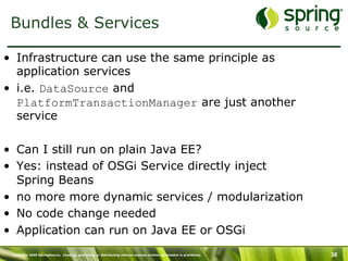 Copyright 2009 SpringSource. Copying, publishing or distributing without express written permission is prohibited. 36
Bundles & Services
•  Infrastructure can use the same principle as
application services
•  i.e. DataSource and
PlatformTransactionManager are just another
service
•  Can I still run on plain Java EE?
•  Yes: instead of OSGi Service directly inject
Spring Beans
•  no more more dynamic services / modularization
•  No code change needed
•  Application can run on Java EE or OSGi
 
