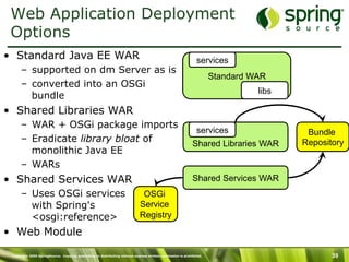 Copyright 2009 SpringSource. Copying, publishing or distributing without express written permission is prohibited. 39
Shared Libraries WAR
Web Application Deployment
Options
•  Standard Java EE WAR
–  supported on dm Server as is
–  converted into an OSGi
bundle
•  Shared Libraries WAR
–  WAR + OSGi package imports
–  Eradicate library bloat of
monolithic Java EE
–  WARs
•  Shared Services WAR
–  Uses OSGi services
with Spring's
<osgi:reference>
•  Web Module
Standard WAR
libs
services Bundle
Repository
Shared Services WAR
OSGi
Service
Registry
services
 