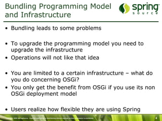 Copyright 2009 SpringSource. Copying, publishing or distributing without express written permission is prohibited. 4
Bundling Programming Model
and Infrastructure
•  Bundling leads to some problems
•  To upgrade the programming model you need to
upgrade the infrastructure
•  Operations will not like that idea
•  You are limited to a certain infrastructure – what do
you do concerning OSGi?
•  You only get the benefit from OSGi if you use its non
OSGi deployment model
•  Users realize how flexible they are using Spring
 