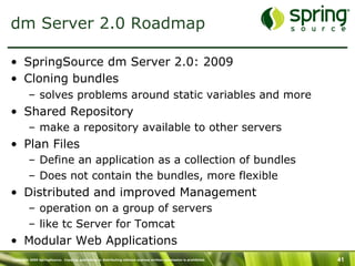 Copyright 2009 SpringSource. Copying, publishing or distributing without express written permission is prohibited. 41
dm Server 2.0 Roadmap
•  SpringSource dm Server 2.0: 2009
•  Cloning bundles
–  solves problems around static variables and more
•  Shared Repository
–  make a repository available to other servers
•  Plan Files
–  Define an application as a collection of bundles
–  Does not contain the bundles, more flexible
•  Distributed and improved Management
–  operation on a group of servers
–  like tc Server for Tomcat
•  Modular Web Applications
 