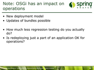 Copyright 2009 SpringSource. Copying, publishing or distributing without express written permission is prohibited. 43
Note: OSGi has an impact on
operations
•  New deployment model
•  Updates of bundles possible
•  How much less regression testing do you actually
do?
•  Is redeploying just a part of an application OK for
operations?
 