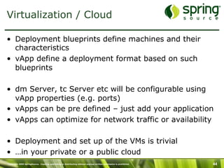 Copyright 2009 SpringSource. Copying, publishing or distributing without express written permission is prohibited. 44
Virtualization / Cloud
•  Deployment blueprints define machines and their
characteristics
•  vApp define a deployment format based on such
blueprints
•  dm Server, tc Server etc will be configurable using
vApp properties (e.g. ports)
•  vApps can be pre defined – just add your application
•  vApps can optimize for network traffic or availability
•  Deployment and set up of the VMs is trivial
•  …in your private or a public cloud
 