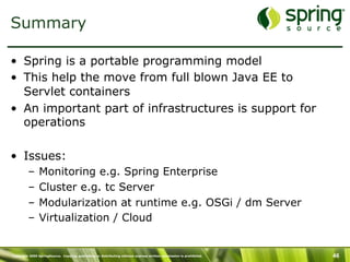 Copyright 2009 SpringSource. Copying, publishing or distributing without express written permission is prohibited. 46
Summary
•  Spring is a portable programming model
•  This help the move from full blown Java EE to
Servlet containers
•  An important part of infrastructures is support for
operations
•  Issues:
–  Monitoring e.g. Spring Enterprise
–  Cluster e.g. tc Server
–  Modularization at runtime e.g. OSGi / dm Server
–  Virtualization / Cloud
 