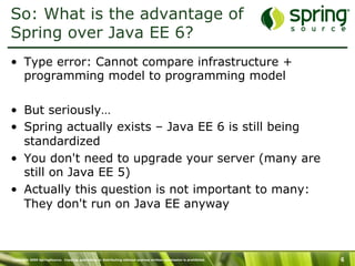 Copyright 2009 SpringSource. Copying, publishing or distributing without express written permission is prohibited. 6
So: What is the advantage of
Spring over Java EE 6?
•  Type error: Cannot compare infrastructure +
programming model to programming model
•  But seriously…
•  Spring actually exists – Java EE 6 is still being
standardized
•  You don't need to upgrade your server (many are
still on Java EE 5)
•  Actually this question is not important to many:
They don't run on Java EE anyway
 