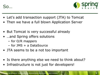 Copyright 2009 SpringSource. Copying, publishing or distributing without express written permission is prohibited. 9
So…
•  Let's add transaction support (JTA) to Tomcat
•  Then we have a full blown Application Server
•  But Tomcat is very successful already
•  …and Spring offers solutions
–  for O/R mappers
–  for JMS + a DataSource
•  JTA seems to be a not too important
•  Is there anything else we need to think about?
•  Infrastructure is not just for developers!
 