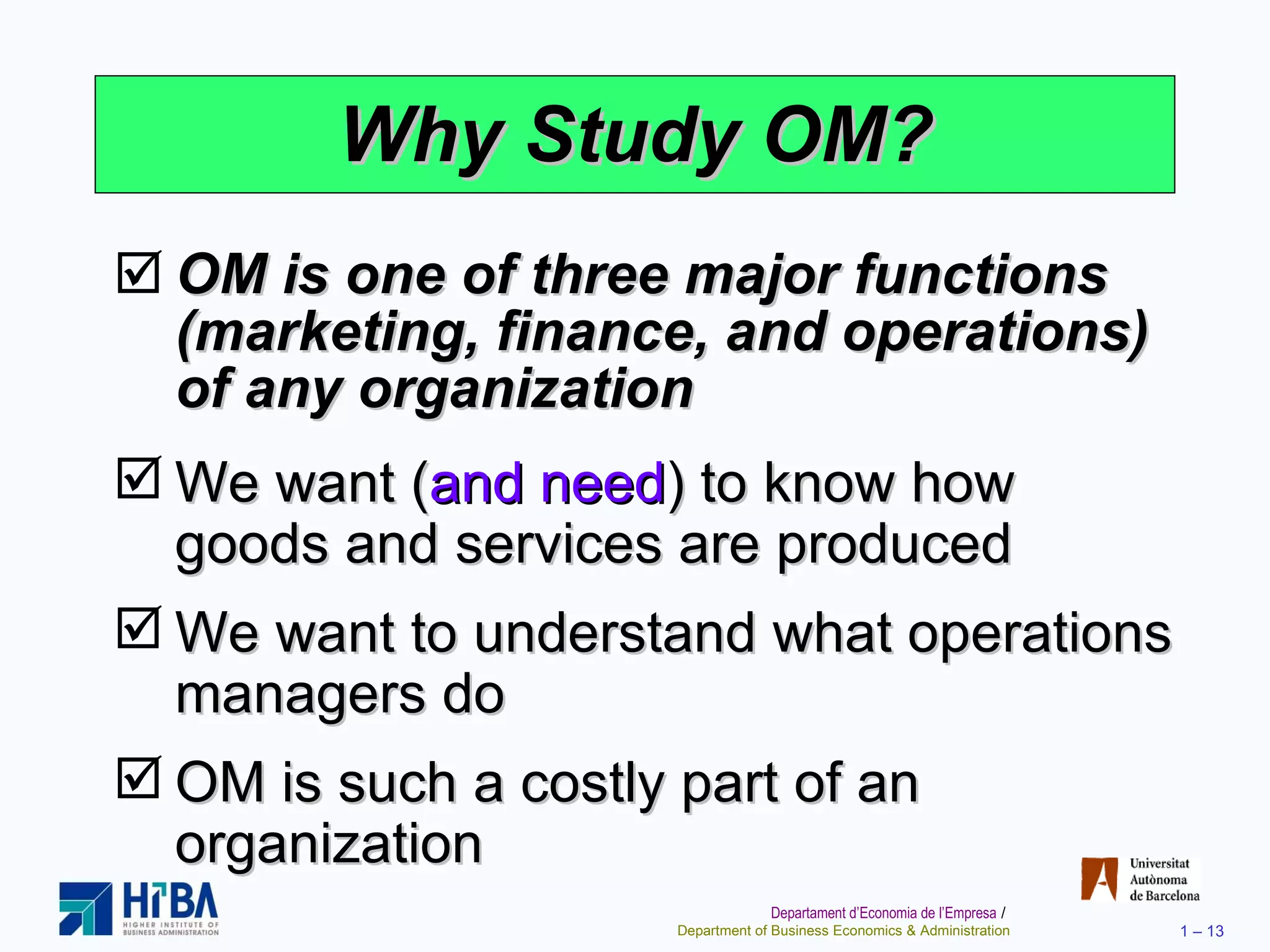 Why Study OM? OM is one of three major functions (marketing, finance, and operations) of any organization We want ( and need ) to know how goods and services are produced We want to understand what operations managers do OM is such a costly part of an organization 