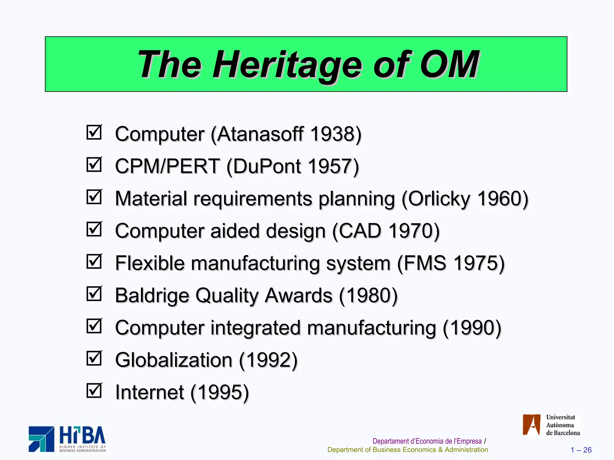The Heritage of OM Computer (Atanasoff 1938) CPM/PERT (DuPont 1957) Material requirements planning (Orlicky 1960) Computer aided design (CAD 1970) Flexible manufacturing system (FMS 1975) Baldrige Quality Awards (1980) Computer integrated manufacturing (1990) Globalization (1992) Internet (1995) 