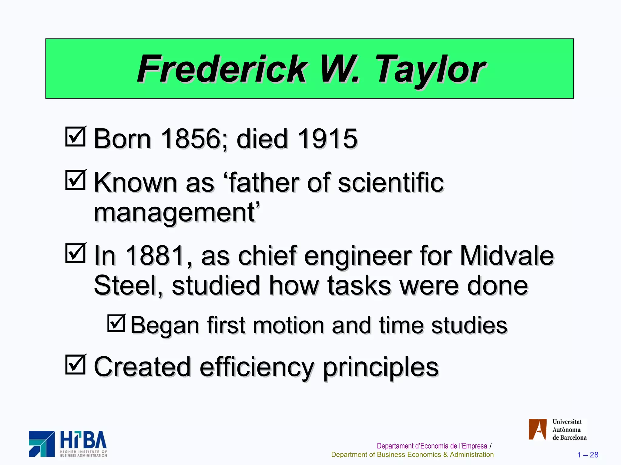 Frederick W. Taylor Born 1856; died 1915 Known as ‘father of scientific management’ In 1881, as chief engineer for Midvale Steel, studied how tasks were done Began first motion and time studies Created efficiency principles 
