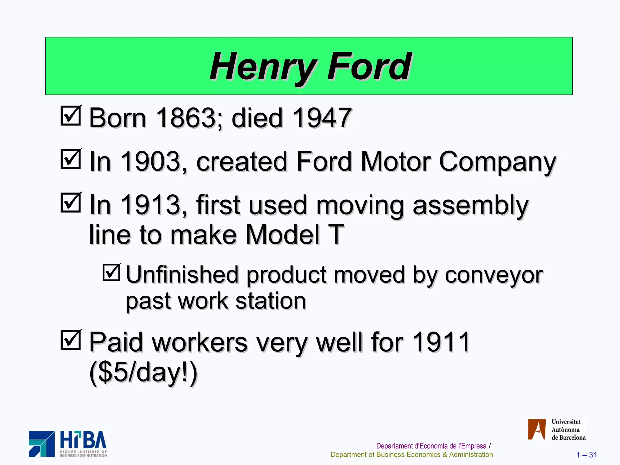 Henry Ford Born 1863; died 1947 In 1903, created Ford Motor Company In 1913, first used moving assembly line to make Model T Unfinished product moved by conveyor past work station Paid workers very well for 1911 ($5/day!) 