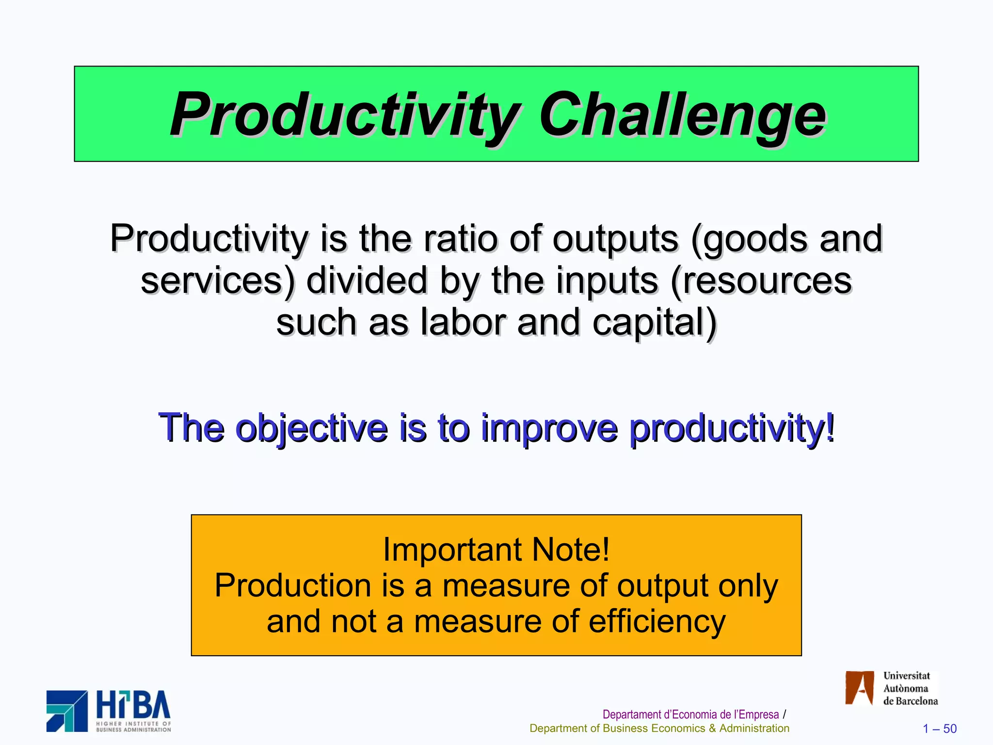 Productivity Challenge Productivity is the ratio of outputs (goods and services) divided by the inputs (resources such as labor and capital) The objective is to improve productivity! Important Note! Production is a measure of output only and not a measure of efficiency 