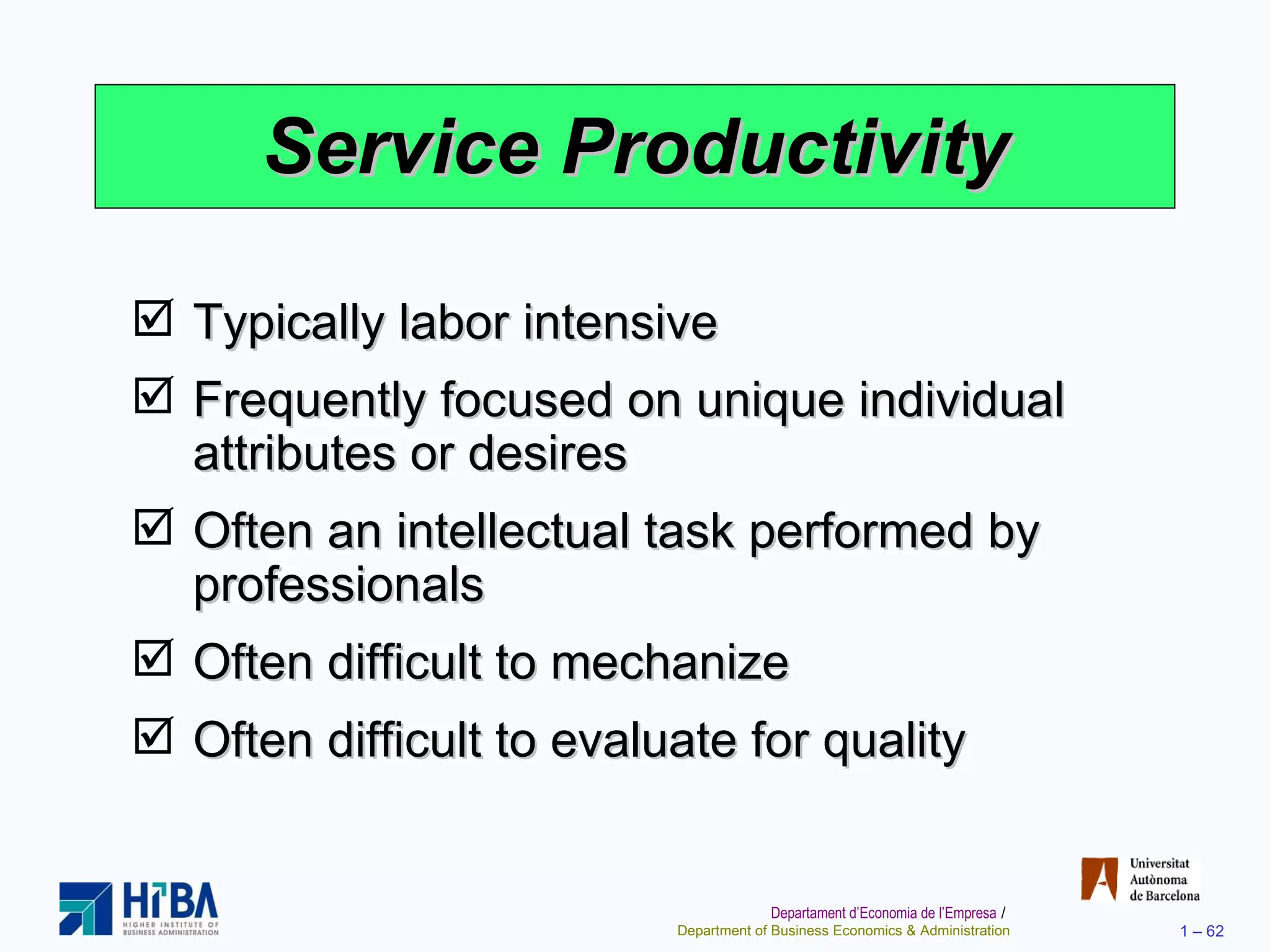 Service Productivity Typically labor intensive Frequently focused on unique individual attributes or desires Often an intellectual task performed by professionals Often difficult to mechanize Often difficult to evaluate for quality 