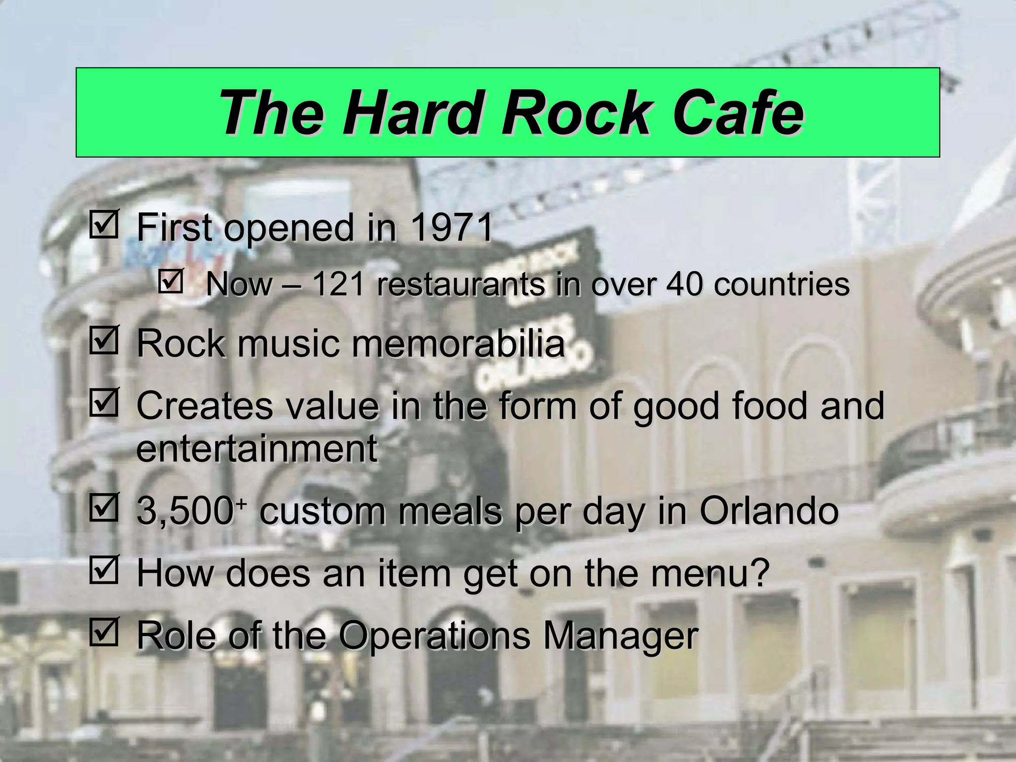 The Hard Rock Cafe First opened in 1971 Now – 121 restaurants in over 40 countries Rock music memorabilia Creates value in the form of good food and entertainment 3,500 +  custom meals per day in Orlando How does an item get on the menu? Role of the Operations Manager 