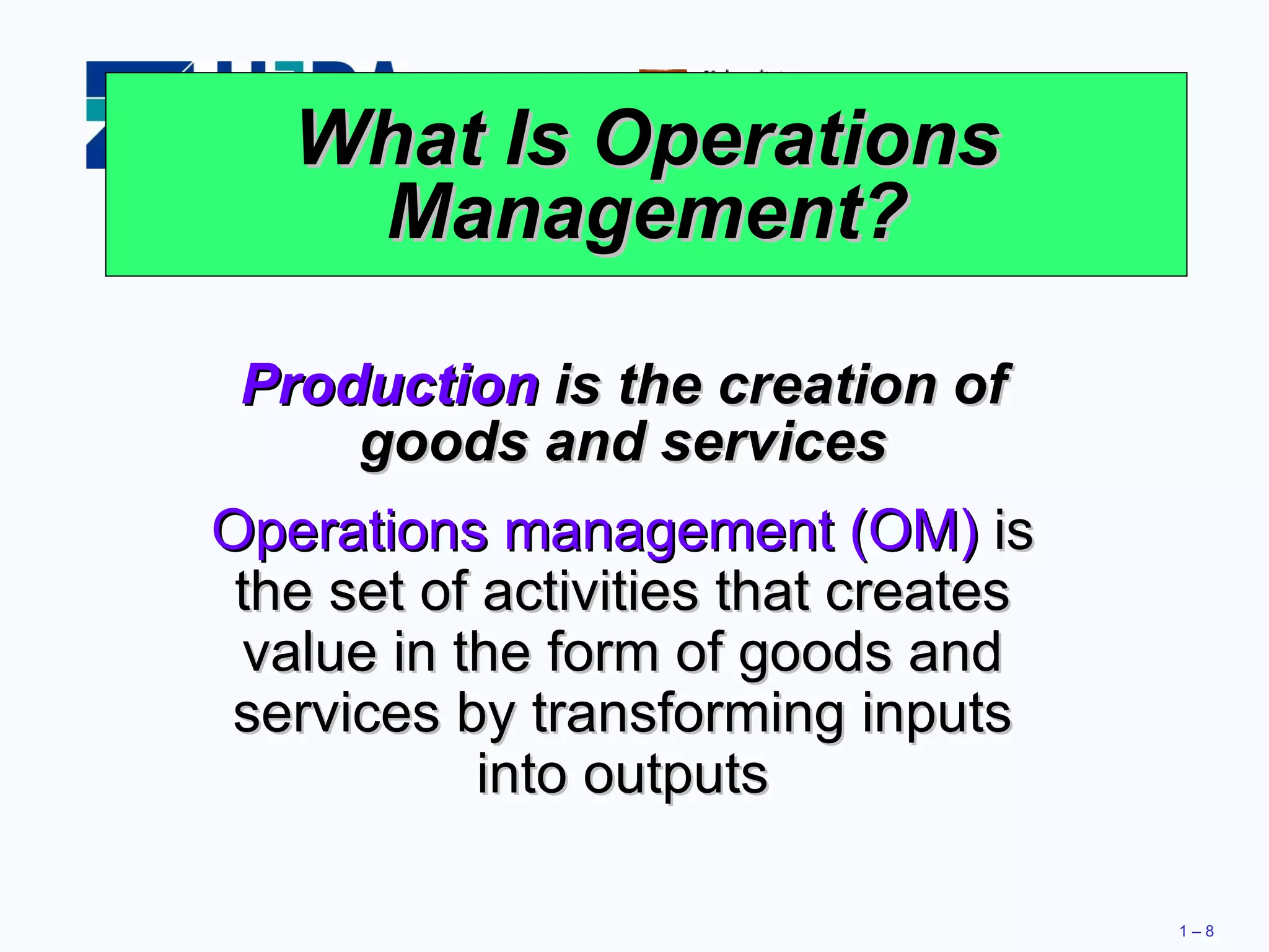 What Is Operations Management? Production  is the creation of goods and services Operations management (OM)  is the set of activities that creates value in the form of goods and services by transforming inputs into outputs 