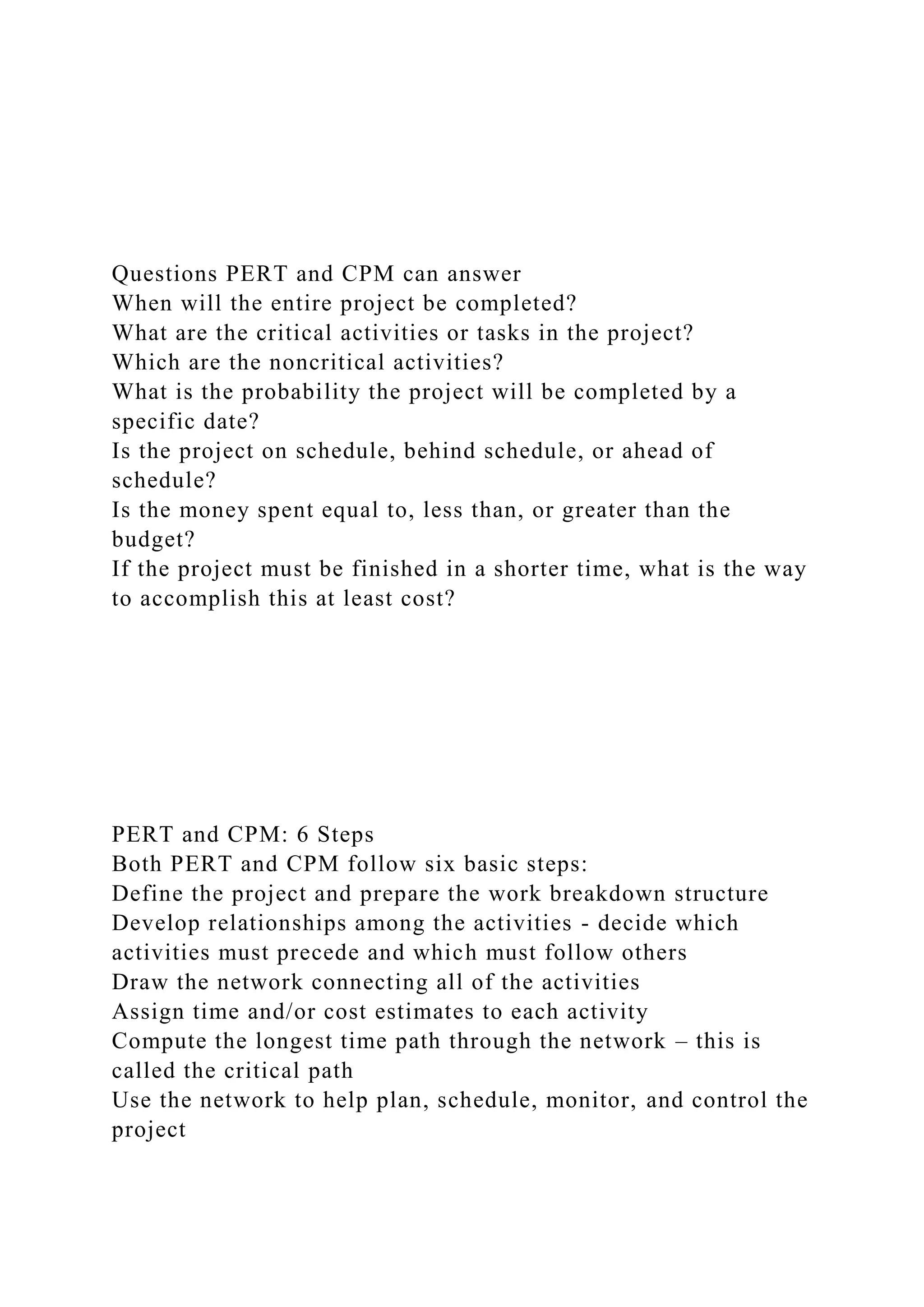 Questions PERT and CPM can answer
When will the entire project be completed?
What are the critical activities or tasks in the project?
Which are the noncritical activities?
What is the probability the project will be completed by a
specific date?
Is the project on schedule, behind schedule, or ahead of
schedule?
Is the money spent equal to, less than, or greater than the
budget?
If the project must be finished in a shorter time, what is the way
to accomplish this at least cost?
PERT and CPM: 6 Steps
Both PERT and CPM follow six basic steps:
Define the project and prepare the work breakdown structure
Develop relationships among the activities - decide which
activities must precede and which must follow others
Draw the network connecting all of the activities
Assign time and/or cost estimates to each activity
Compute the longest time path through the network – this is
called the critical path
Use the network to help plan, schedule, monitor, and control the
project
 