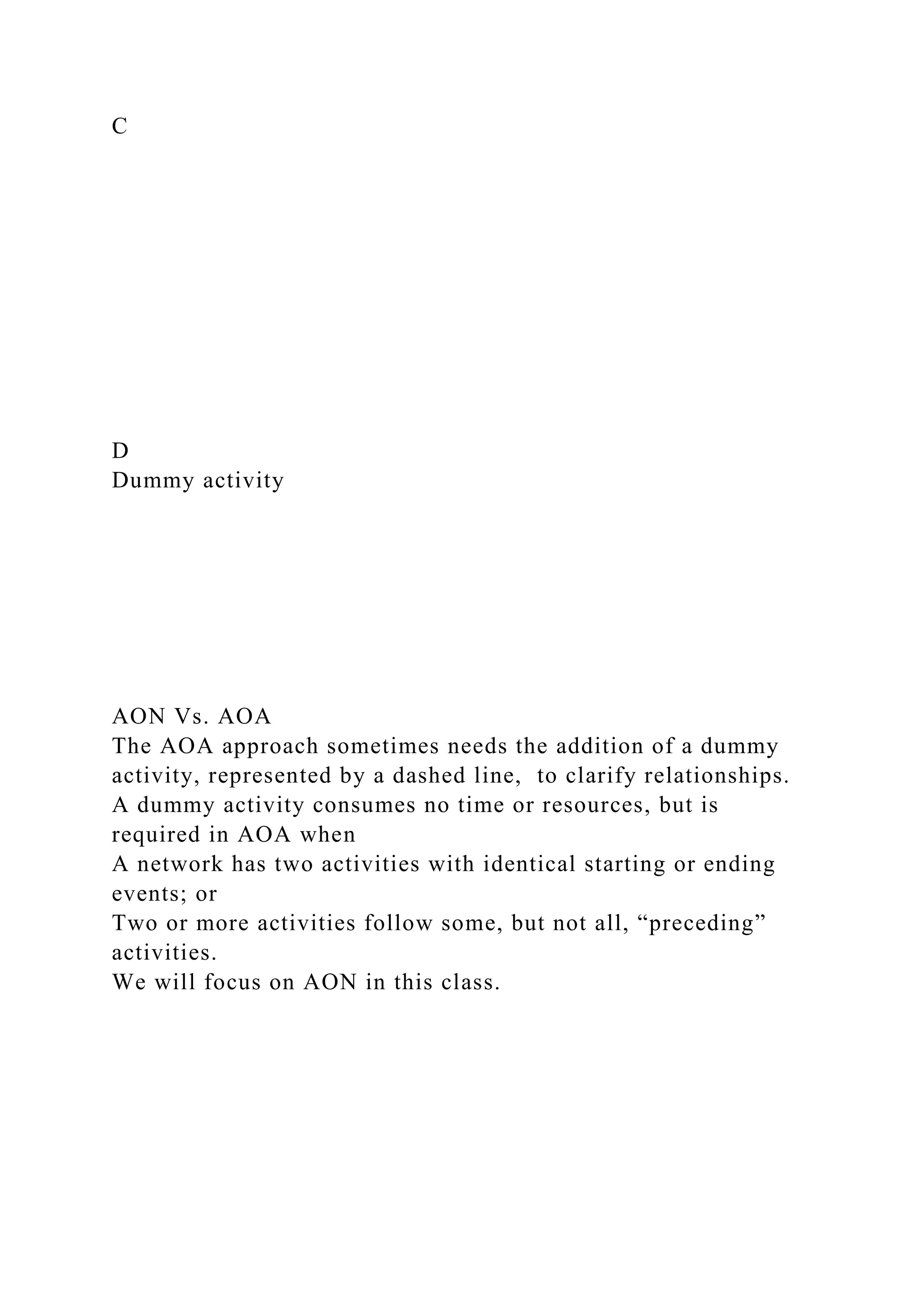C
D
Dummy activity
AON Vs. AOA
The AOA approach sometimes needs the addition of a dummy
activity, represented by a dashed line, to clarify relationships.
A dummy activity consumes no time or resources, but is
required in AOA when
A network has two activities with identical starting or ending
events; or
Two or more activities follow some, but not all, “preceding”
activities.
We will focus on AON in this class.
 