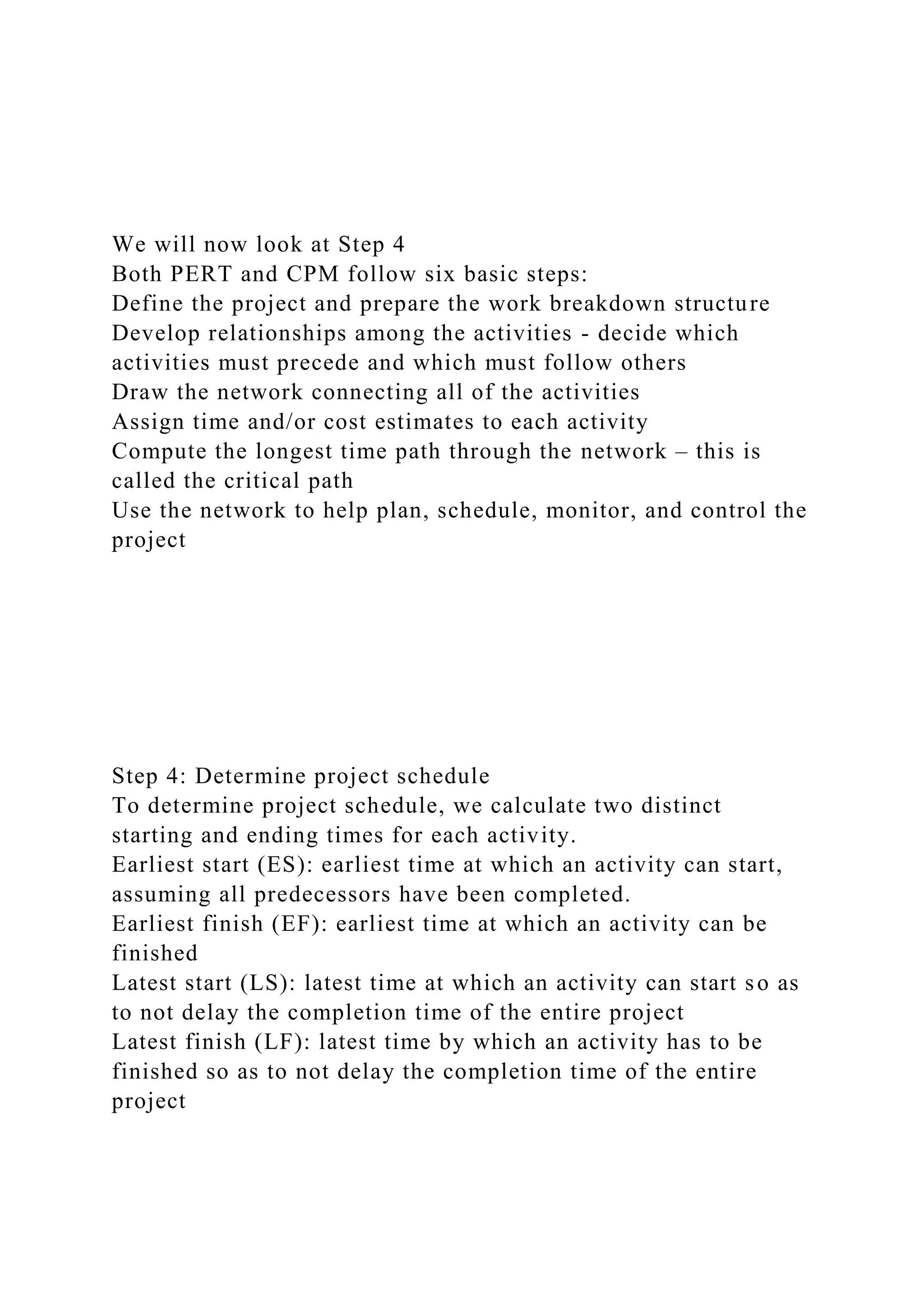 We will now look at Step 4
Both PERT and CPM follow six basic steps:
Define the project and prepare the work breakdown structure
Develop relationships among the activities - decide which
activities must precede and which must follow others
Draw the network connecting all of the activities
Assign time and/or cost estimates to each activity
Compute the longest time path through the network – this is
called the critical path
Use the network to help plan, schedule, monitor, and control the
project
Step 4: Determine project schedule
To determine project schedule, we calculate two distinct
starting and ending times for each activity.
Earliest start (ES): earliest time at which an activity can start,
assuming all predecessors have been completed.
Earliest finish (EF): earliest time at which an activity can be
finished
Latest start (LS): latest time at which an activity can start so as
to not delay the completion time of the entire project
Latest finish (LF): latest time by which an activity has to be
finished so as to not delay the completion time of the entire
project
 