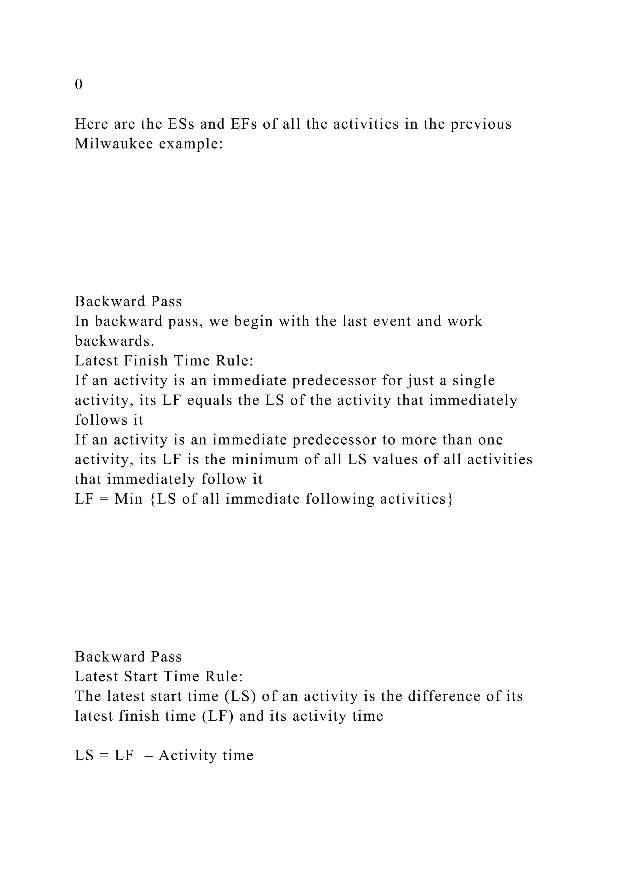 0
Here are the ESs and EFs of all the activities in the previous
Milwaukee example:
Backward Pass
In backward pass, we begin with the last event and work
backwards.
Latest Finish Time Rule:
If an activity is an immediate predecessor for just a single
activity, its LF equals the LS of the activity that immediately
follows it
If an activity is an immediate predecessor to more than one
activity, its LF is the minimum of all LS values of all activities
that immediately follow it
LF = Min {LS of all immediate following activities}
Backward Pass
Latest Start Time Rule:
The latest start time (LS) of an activity is the difference of its
latest finish time (LF) and its activity time
LS = LF – Activity time
 