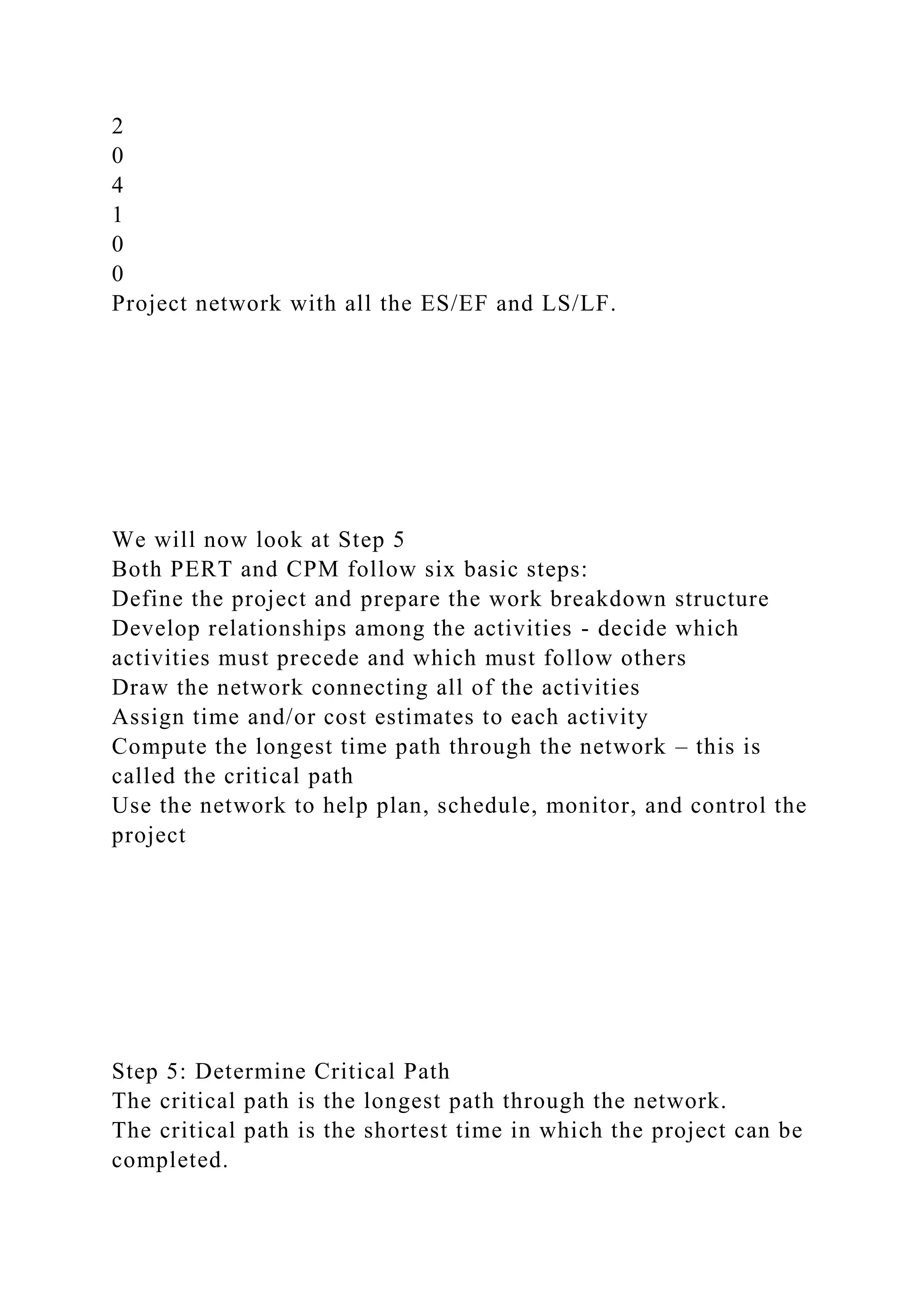 2
0
4
1
0
0
Project network with all the ES/EF and LS/LF.
We will now look at Step 5
Both PERT and CPM follow six basic steps:
Define the project and prepare the work breakdown structure
Develop relationships among the activities - decide which
activities must precede and which must follow others
Draw the network connecting all of the activities
Assign time and/or cost estimates to each activity
Compute the longest time path through the network – this is
called the critical path
Use the network to help plan, schedule, monitor, and control the
project
Step 5: Determine Critical Path
The critical path is the longest path through the network.
The critical path is the shortest time in which the project can be
completed.
 