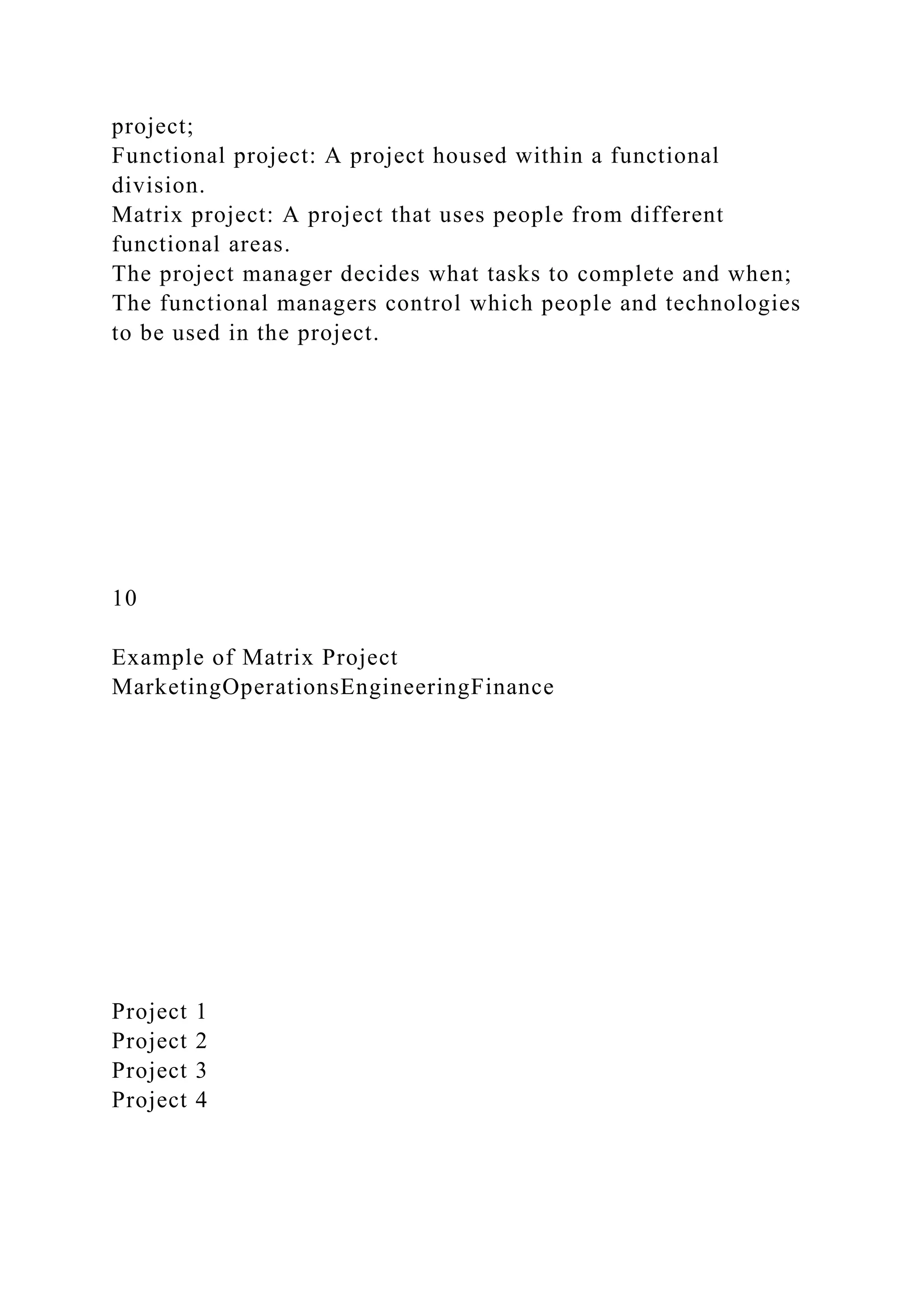 project;
Functional project: A project housed within a functional
division.
Matrix project: A project that uses people from different
functional areas.
The project manager decides what tasks to complete and when;
The functional managers control which people and technologies
to be used in the project.
10
Example of Matrix Project
MarketingOperationsEngineeringFinance
Project 1
Project 2
Project 3
Project 4
 