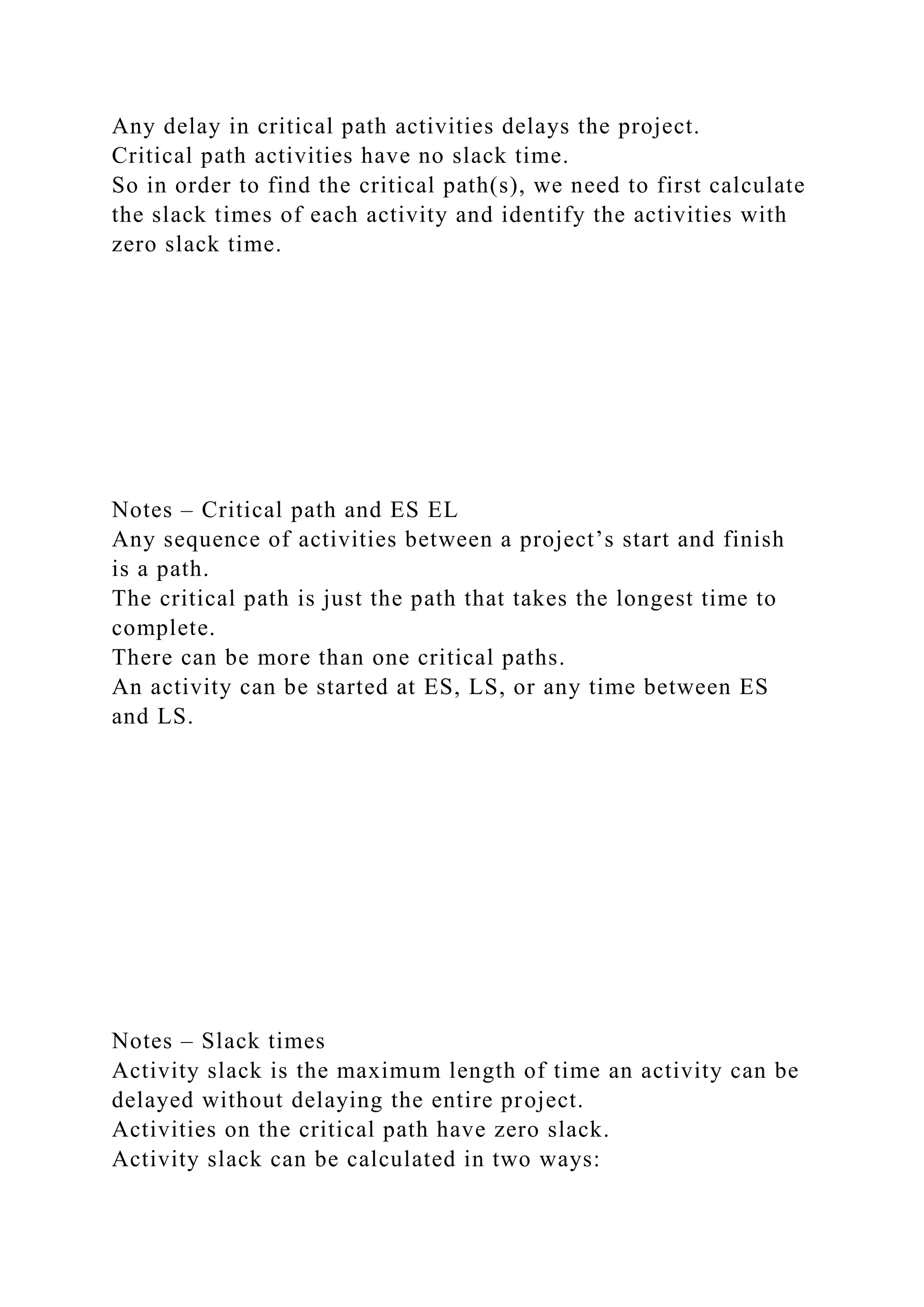 Any delay in critical path activities delays the project.
Critical path activities have no slack time.
So in order to find the critical path(s), we need to first calculate
the slack times of each activity and identify the activities with
zero slack time.
Notes – Critical path and ES EL
Any sequence of activities between a project’s start and finish
is a path.
The critical path is just the path that takes the longest time to
complete.
There can be more than one critical paths.
An activity can be started at ES, LS, or any time between ES
and LS.
Notes – Slack times
Activity slack is the maximum length of time an activity can be
delayed without delaying the entire project.
Activities on the critical path have zero slack.
Activity slack can be calculated in two ways:
 