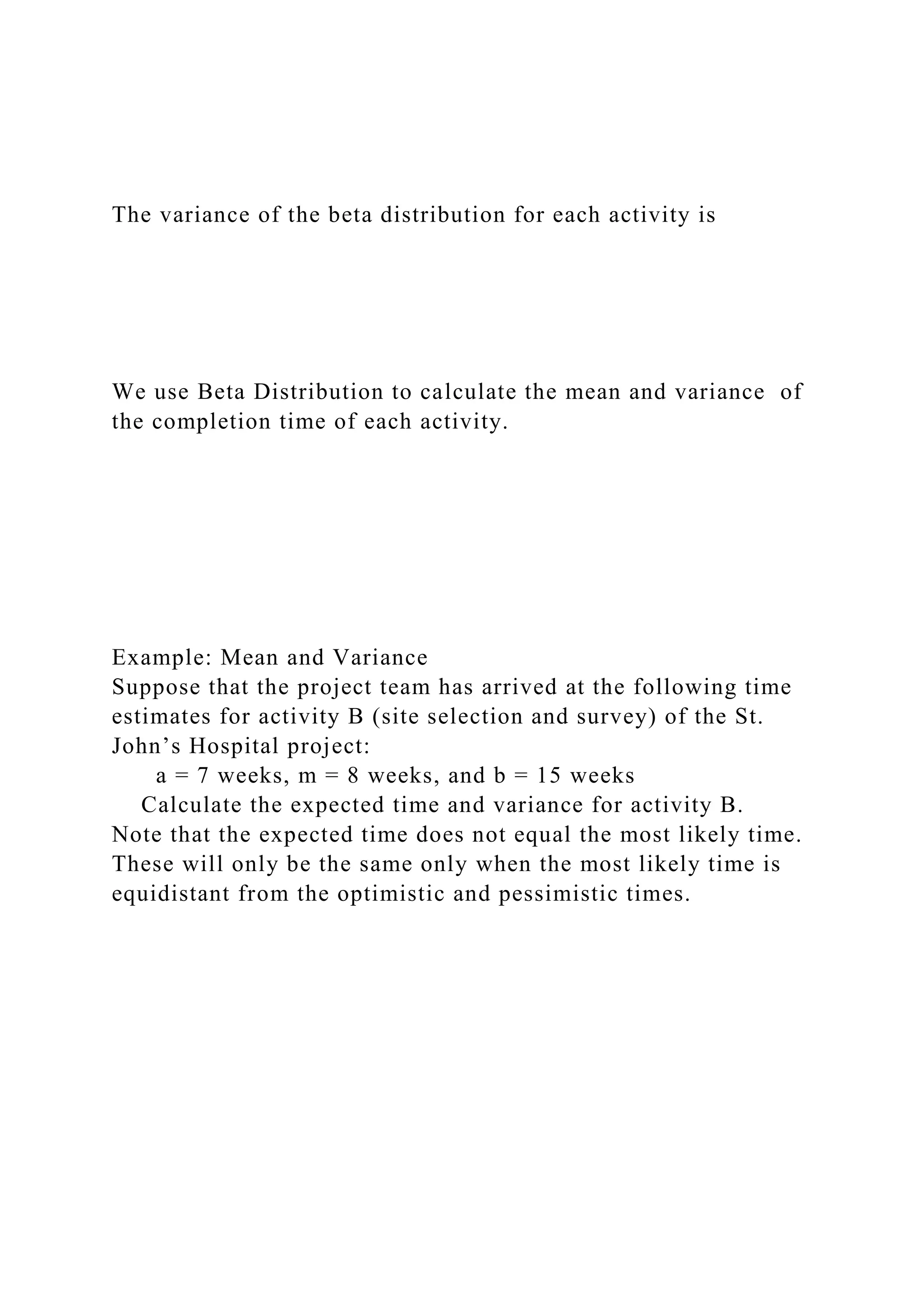 The variance of the beta distribution for each activity is
We use Beta Distribution to calculate the mean and variance of
the completion time of each activity.
Example: Mean and Variance
Suppose that the project team has arrived at the following time
estimates for activity B (site selection and survey) of the St.
John’s Hospital project:
a = 7 weeks, m = 8 weeks, and b = 15 weeks
Calculate the expected time and variance for activity B.
Note that the expected time does not equal the most likely time.
These will only be the same only when the most likely time is
equidistant from the optimistic and pessimistic times.
 