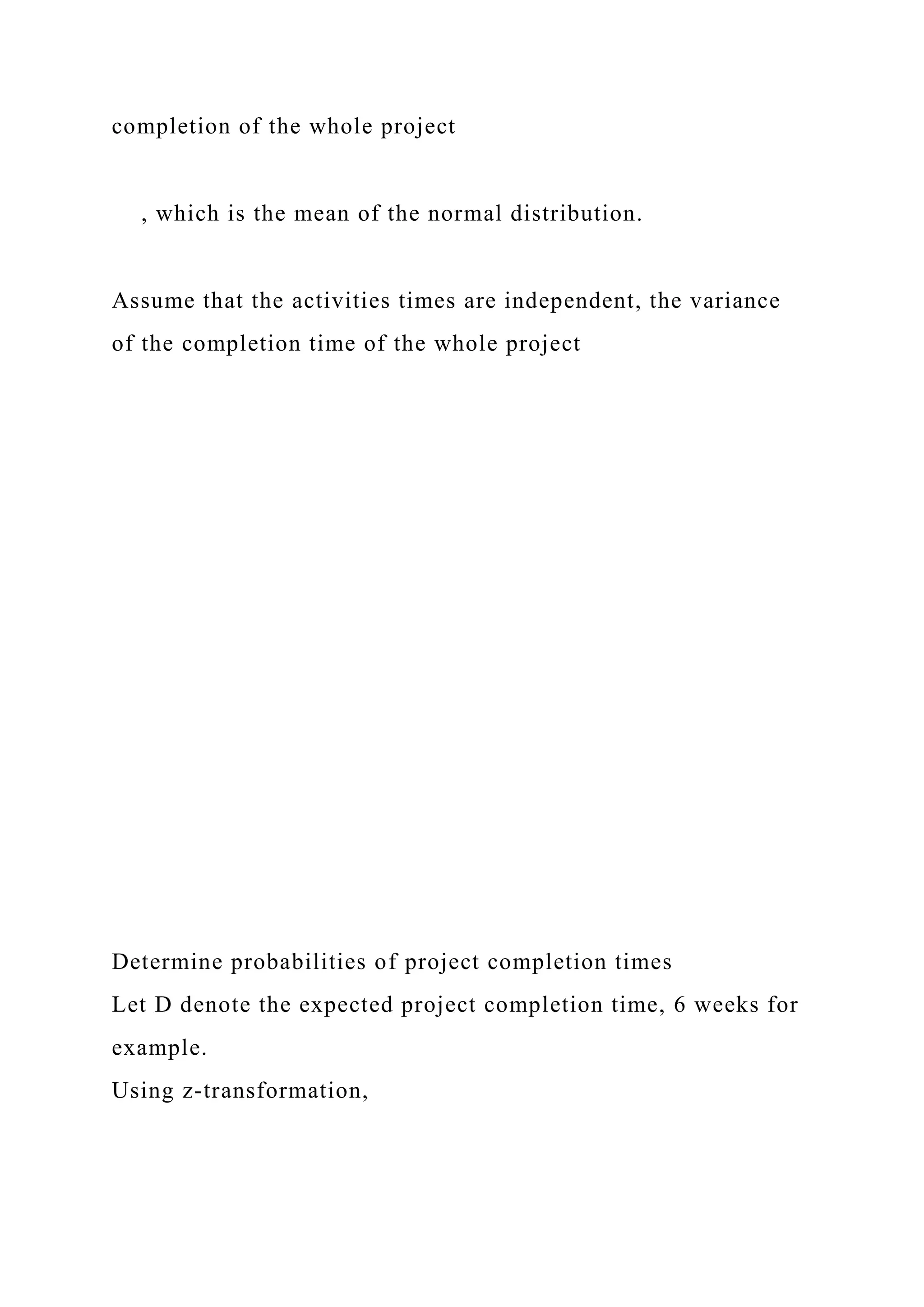 completion of the whole project
, which is the mean of the normal distribution.
Assume that the activities times are independent, the variance
of the completion time of the whole project
Determine probabilities of project completion times
Let D denote the expected project completion time, 6 weeks for
example.
Using z-transformation,
 