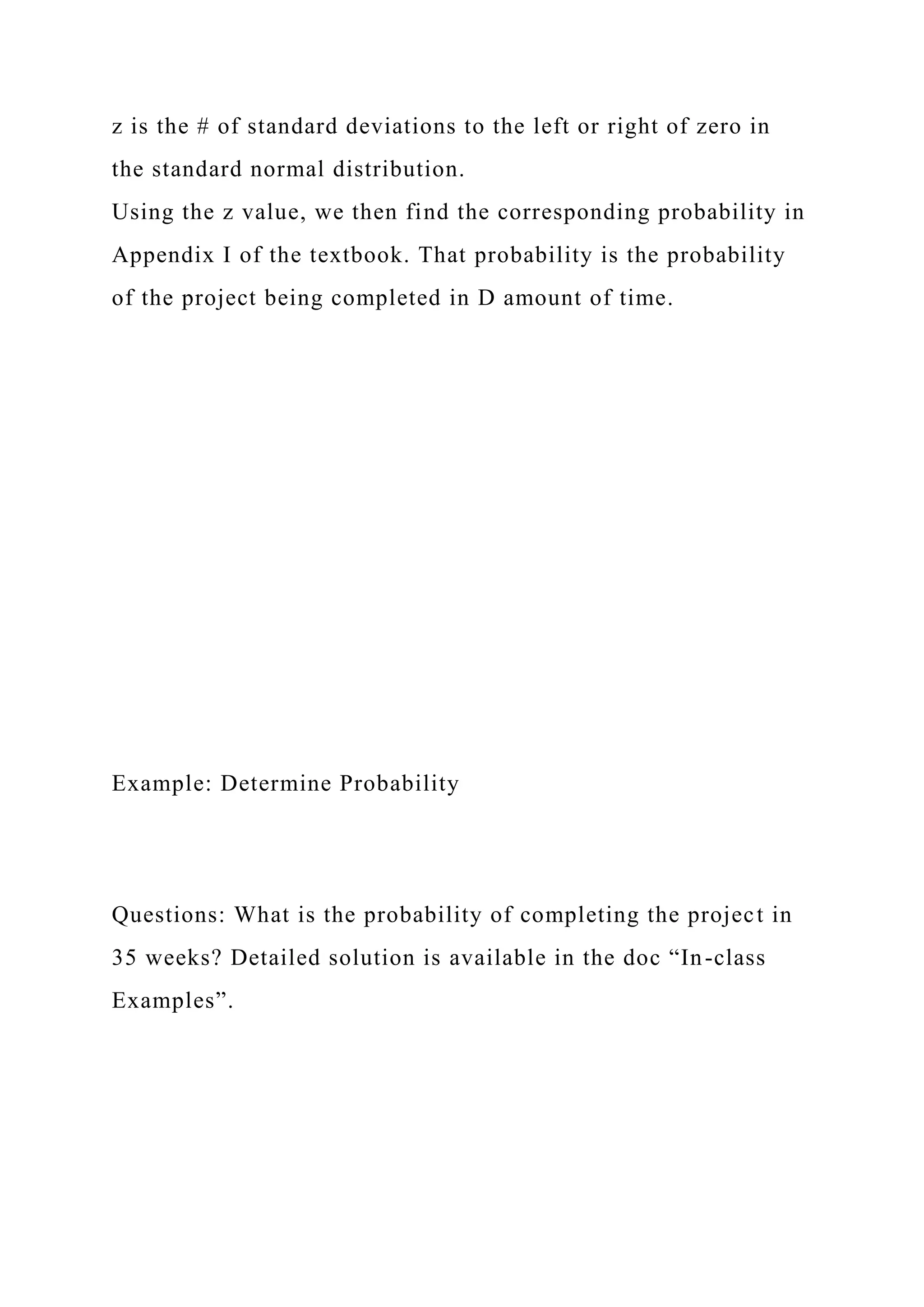 z is the # of standard deviations to the left or right of zero in
the standard normal distribution.
Using the z value, we then find the corresponding probability in
Appendix I of the textbook. That probability is the probability
of the project being completed in D amount of time.
Example: Determine Probability
Questions: What is the probability of completing the project in
35 weeks? Detailed solution is available in the doc “In-class
Examples”.
 